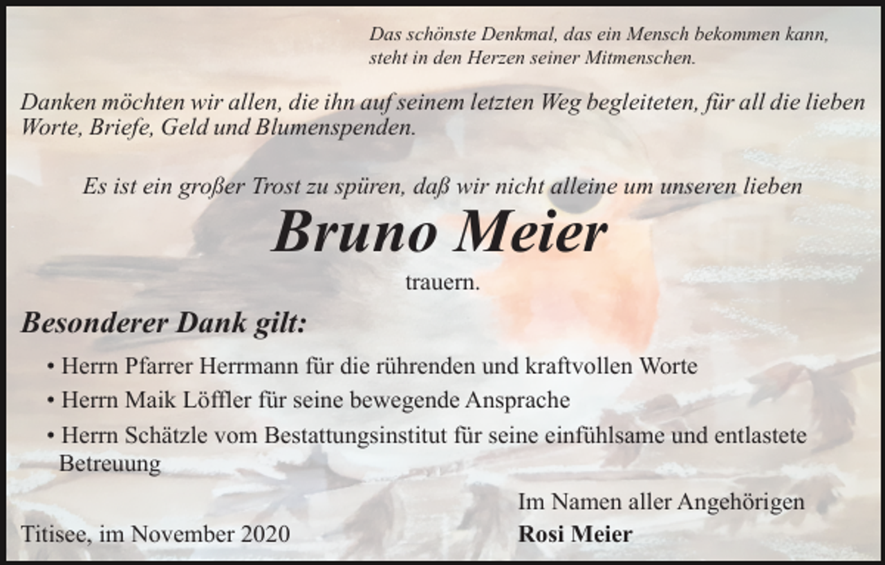 <p>Das schönste Denkmal, das ein Mensch bekommen kann,<br />steht in den Herzen seiner Mitmenschen.</p><p>Danken möchten wir allen, die ihn auf seinem letzten Weg begleiteten, für all die lieben<br />Worte, Briefe, Geld und Blumenspenden.<br />Es ist ein großer Trost zu spüren, daß wir nicht alleine um unseren lieben</p><p>Bruno Meier<br />trauern.</p><p>Besonderer Dank gilt:<br />• Herrn Pfarrer Herrmann für die rührenden und kraftvollen Worte<br />• Herrn Maik Löffler für seine bewegende Ansprache<br />• Herrn Schätzle vom Bestattungsinstitut für seine einfühlsame und entlastete<br />Betreuung<br />Titisee, im November 2020</p><p>Im Namen aller Angehörigen<br />Rosi Meier</p>