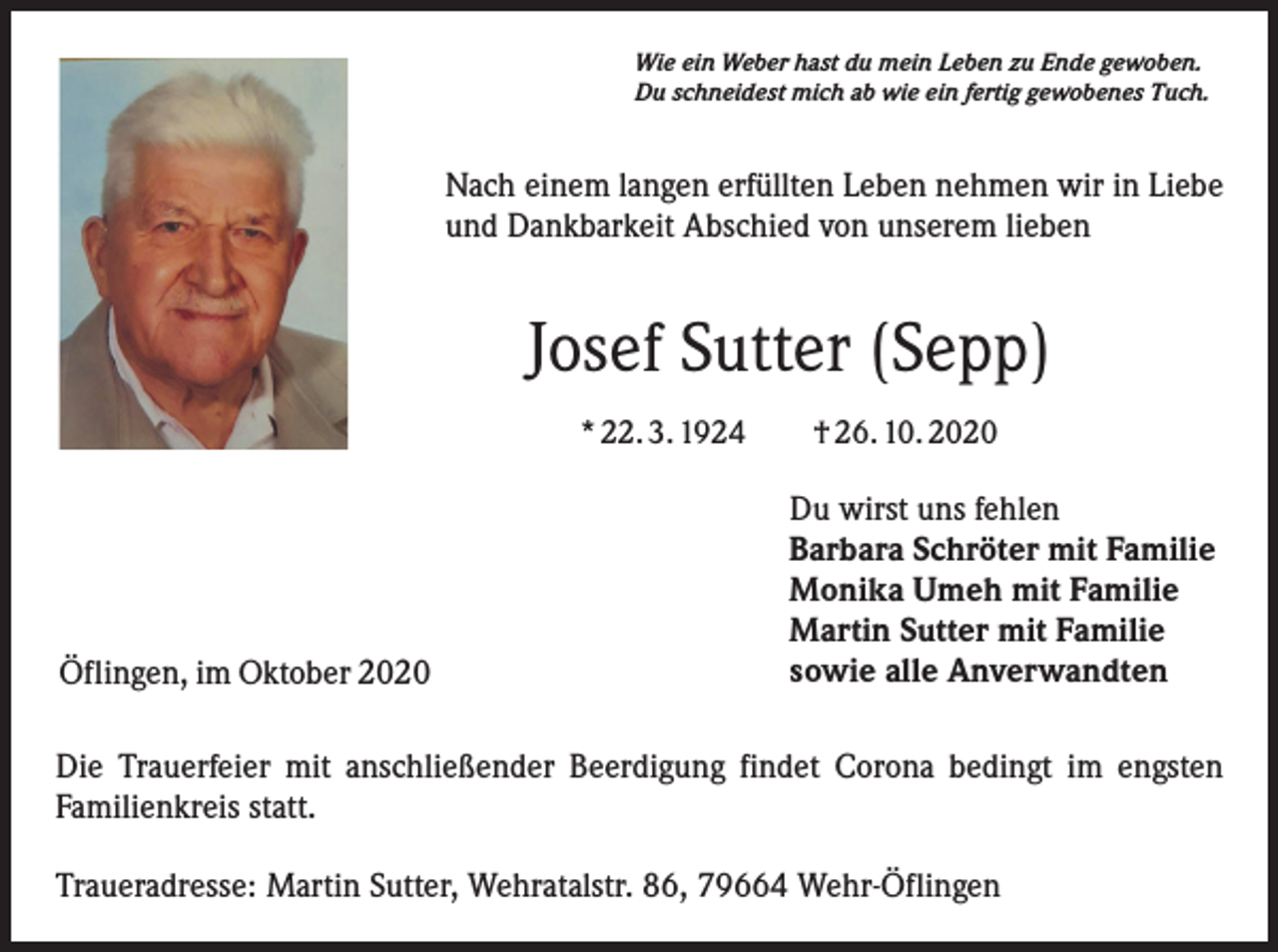 <p>Wie ein Weber hast du mein Leben zu Ende gewoben.<br />Du schneidest mich ab wie ein fertig gewobenes Tuch.</p><p>Nach einem langen erfüllten Leben nehmen wir in Liebe<br />und Dankbarkeit Abschied von unserem lieben</p><p>Josef Sutter (Sepp)<br />* 22. 3. 1924 † 26. 10. 2020</p><p>Öflingen, im Oktober 2020</p><p>Du wirst uns fehlen<br />Barbara Schröter mit Familie<br />Monika Umeh mit Familie<br />Martin Sutter mit Familie<br />sowie alle Anverwandten</p><p>Die Trauerfeier mit anschließender Beerdigung findet Corona bedingt im engsten<br />Familienkreis statt.<br />Traueradresse: Martin Sutter, Wehratalstr. 86, 79664 Wehr-Öflingen</p>