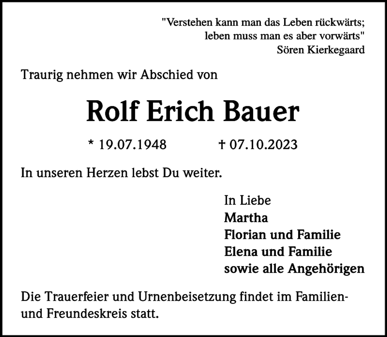 <p>"Verstehen kann man das Leben rückwärts;<br />leben muss man es aber vorwärts"<br />Sören Kierkegaard</p><p>Traurig nehmen wir Abschied von</p><p>Rolf Erich Bauer<br />* 19.07.1948</p><p>† 07.10.2023</p><p>In unseren Herzen lebst Du weiter.<br />In Liebe<br />Martha<br />Florian und Familie<br />Elena und Familie<br />sowie alle Angehörigen<br />Die Trauerfeier und Urnenbeisetzung findet im Familienund Freundeskreis statt.</p>