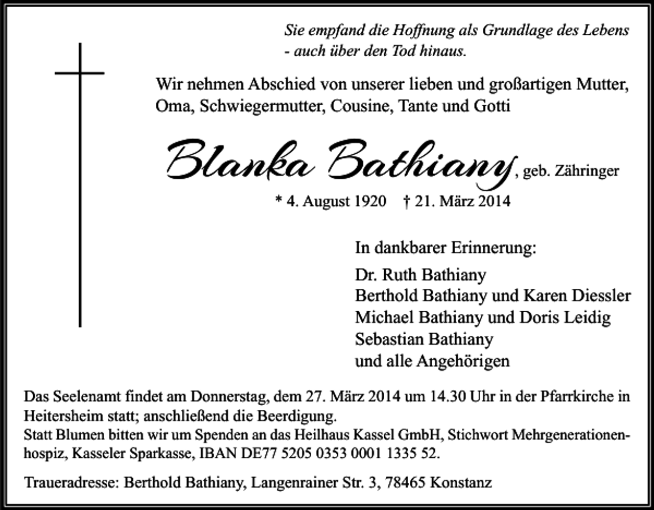 <p>Sie empfand die Hoffnung als Grundlage des Lebens<br />- auch über den Tod hinaus.</p><p>Wir nehmen Abschied von unserer lieben und großartigen Mutter,<br />Oma, Schwiegermutter, Cousine, Tante und Gotti</p><p>Blanka Bathiany</p><p>, geb. Zähringer</p><p>* 4. August 1920 † 21. März 2014</p><p>In dankbarer Erinnerung:<br />Dr. Ruth Bathiany<br />Berthold Bathiany und Karen Diessler<br />Michael Bathiany und Doris Leidig<br />Sebastian Bathiany<br />und alle Angehörigen<br />Das Seelenamt findet am Donnerstag, dem 27. März 2014 um 14.30 Uhr in der Pfarrkirche in<br />Heitersheim statt; anschließend die Beerdigung.</p><p>Statt Blumen bitten wir um Spenden an das Heilhaus Kassel GmbH, Stichwort Mehrgenerationenhospiz, Kasseler Sparkasse, IBAN DE77 5205 0353 000332.</p><p>Traueradresse: Berthold Bathiany, Langenrainer Str. 3, 78465 Konstanz</p>
