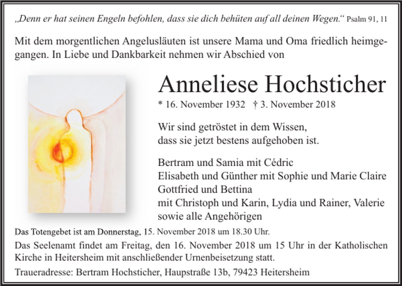 <p>„Denn er hat seinen Engeln befohlen, dass sie dich behüten auf all deinen Wegen.“ Psalm 91, 11</p><p>Mit dem morgentlichen Angelusläuten ist unsere Mama und Oma friedlich heimgegangen. In Liebe und Dankbarkeit nehmen wir Abschied von</p><p>Anneliese Hochsticher<br />* 16. November 1932 † 3. November 2018</p><p>Wir sind getröstet in dem Wissen,<br />dass sie jetzt bestens aufgehoben ist.<br />Bertram und Samia mit Cédric<br />Elisabeth und Günther mit Sophie und Marie Claire<br />Gottfried und Bettina<br />mit Christoph und Karin, Lydia und Rainer, Valerie<br />sowie alle Angehörigen<br />Das Totengebet ist am Donnerstag, 15. November 2018 um 18.30 Uhr.</p><p>Das Seelenamt findet am Freitag, den 16. November 2018 um 15 Uhr in der Katholischen<br />Kirche in Heitersheim mit anschließender Urnenbeisetzung statt.<br />Traueradresse: Bertram Hochsticher, Haupstraße 13b, 79423 Heitersheim</p>