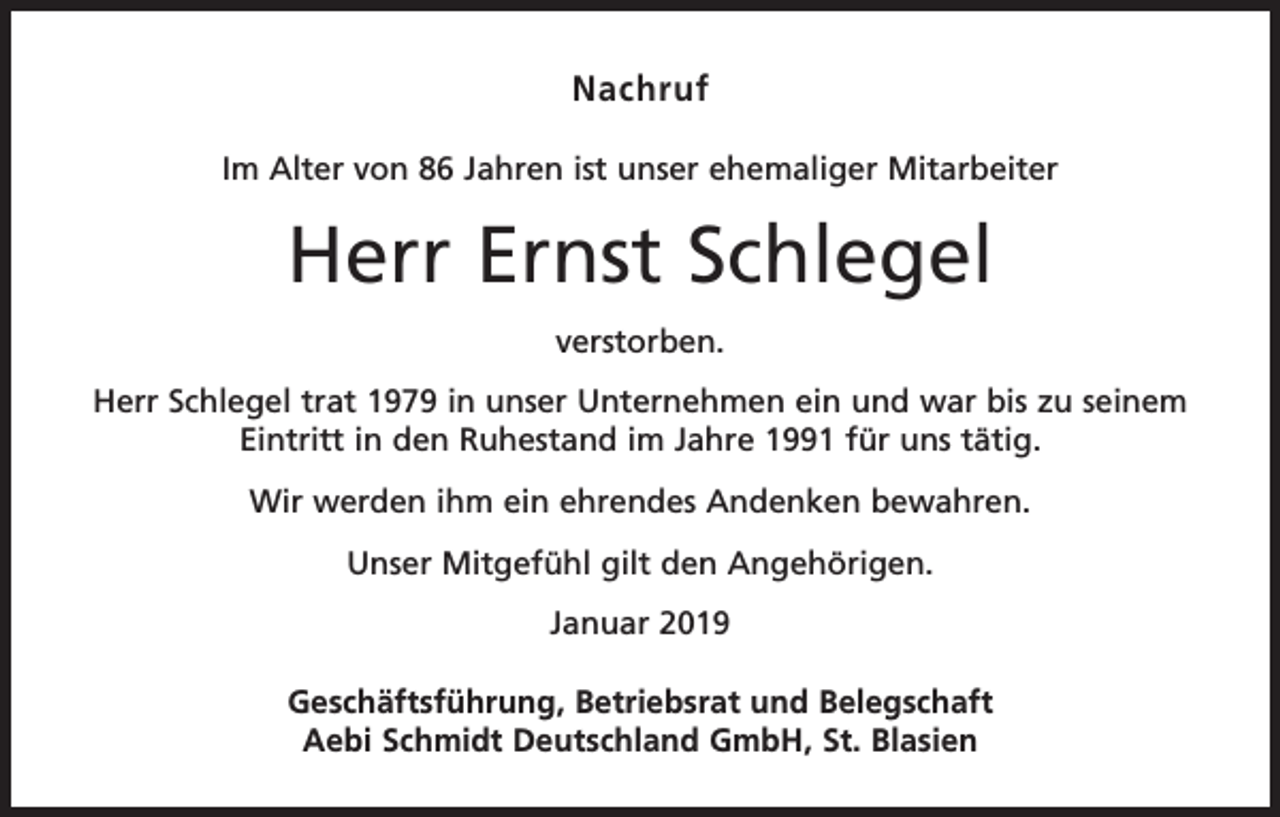 <p>Nachruf<br />Im Alter von 86 Jahren ist unser ehemaliger Mitarbeiter</p><p>Herr Ernst Schlegel<br />verstorben.<br />Herr Schlegel trat 1979 in unser Unternehmen ein und war bis zu seinem<br />Eintritt in den Ruhestand im Jahre 1991 für uns tätig.<br />Wir werden ihm ein ehrendes Andenken bewahren.<br />Unser Mitgefühl gilt den Angehörigen.<br />Januar 2019<br />Geschäftsführung, Betriebsrat und Belegschaft<br />Aebi Schmidt Deutschland GmbH, St. Blasien</p>