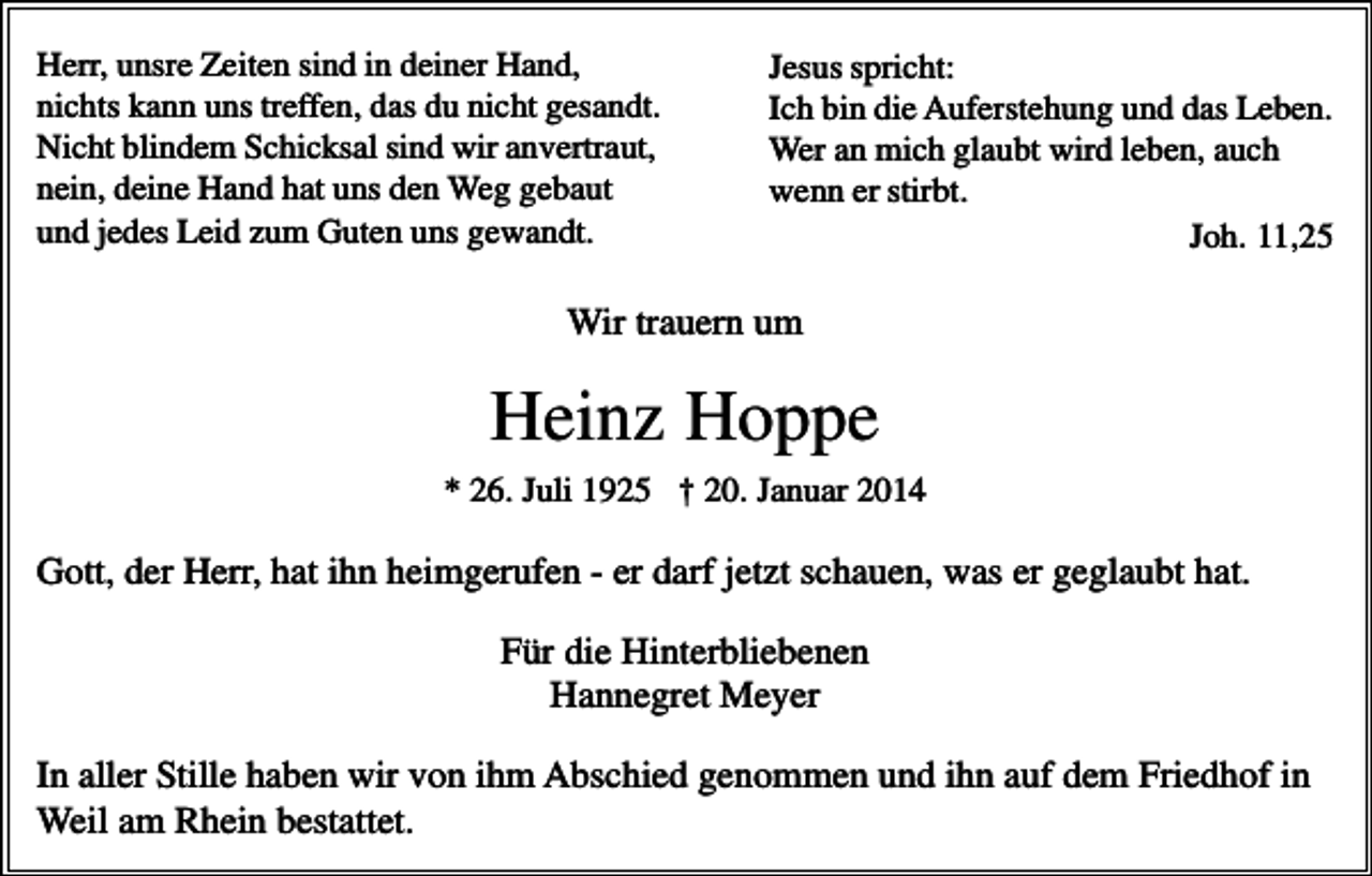 <p>Herr, unsre Zeiten sind in deiner Hand,<br />nichts kann uns treffen, das du nicht gesandt.<br />Nicht blindem Schicksal sind wir anvertraut,<br />nein, deine Hand hat uns den Weg gebaut<br />und jedes Leid zum Guten uns gewandt.</p><p>Jesus spricht:<br />Ich bin die Auferstehung und das Leben.<br />Wer an mich glaubt wird leben, auch<br />wenn er stirbt.<br />Joh. 11,25</p><p>Wir trauern um</p><p>Heinz Hoppe<br />* 26. Juli 1925 † 20. Januar 2014</p><p>Gott, der Herr, hat ihn heimgerufen - er darf jetzt schauen, was er geglaubt hat.<br />Für die Hinterbliebenen<br />Hannegret Meyer<br />In aller Stille haben wir von ihm Abschied genommen und ihn auf dem Friedhof in<br />Weil am Rhein bestattet.</p>