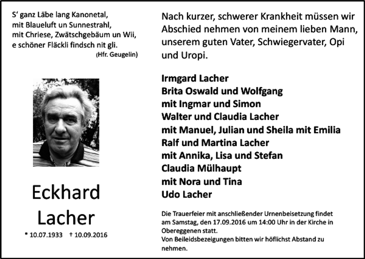 <p>S‘ ganz Läbe lang Kanonetal,<br />mit Blaueluft un Sunnestrahl,<br />mit Chriese, Zwätschgebäum un Wii,<br />e schöner Fläckli findsch nit gli.<br />(Hfr. Geugelin)</p><p>Eckhard<br />Lacher<br />* 10.07.1933 † 10.09.2016</p><p>Nach kurzer, schwerer Krankheit müssen wir<br />Abschied nehmen von meinem lieben Mann,<br />unserem guten Vater, Schwiegervater, Opi<br />und Uropi.<br />Irmgard Lacher<br />Brita Oswald und Wolfgang<br />mit Ingmar und Simon<br />Walter und Claudia Lacher<br />mit Manuel, Julian und Sheila mit Emilia<br />Ralf und Martina Lacher<br />mit Annika, Lisa und Stefan<br />Claudia Mülhaupt<br />mit Nora und Tina<br />Udo Lacher<br />Die Trauerfeier mit anschließender Urnenbeisetzung findet<br />am Samstag, den 17.09.2016 um 14:00 Uhr in der Kirche in<br />Obereggenen statt.<br />Von Beileidsbezeigungen bitten wir höflichst Abstand zu<br />nehmen.</p>