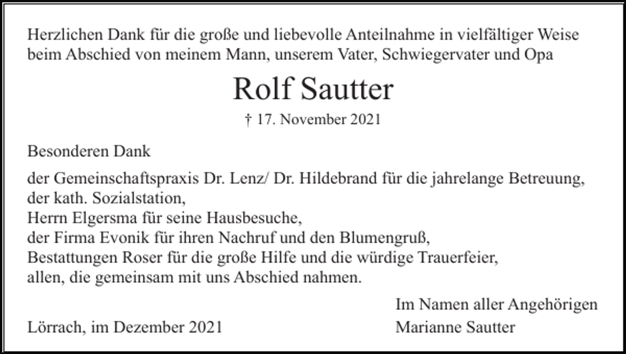 <p>Herzlichen Dank für die große und liebevolle Anteilnahme in vielfältiger Weise<br />beim Abschied von meinem Mann, unserem Vater, Schwiegervater und Opa</p><p>Rolf Sautter<br />† 17. November 2021</p><p>Besonderen Dank<br />der Gemeinschaftspraxis Dr. Lenz/ Dr. Hildebrand für die jahrelange Betreuung,<br />der kath. Sozialstation,<br />Herrn Elgersma für seine Hausbesuche,<br />der Firma Evonik für ihren Nachruf und den Blumengruß,<br />Bestattungen Roser für die große Hilfe und die würdige Trauerfeier,<br />allen, die gemeinsam mit uns Abschied nahmen.<br />Lörrach, im Dezember 2021</p><p>Im Namen aller Angehörigen<br />Marianne Sautter</p>
