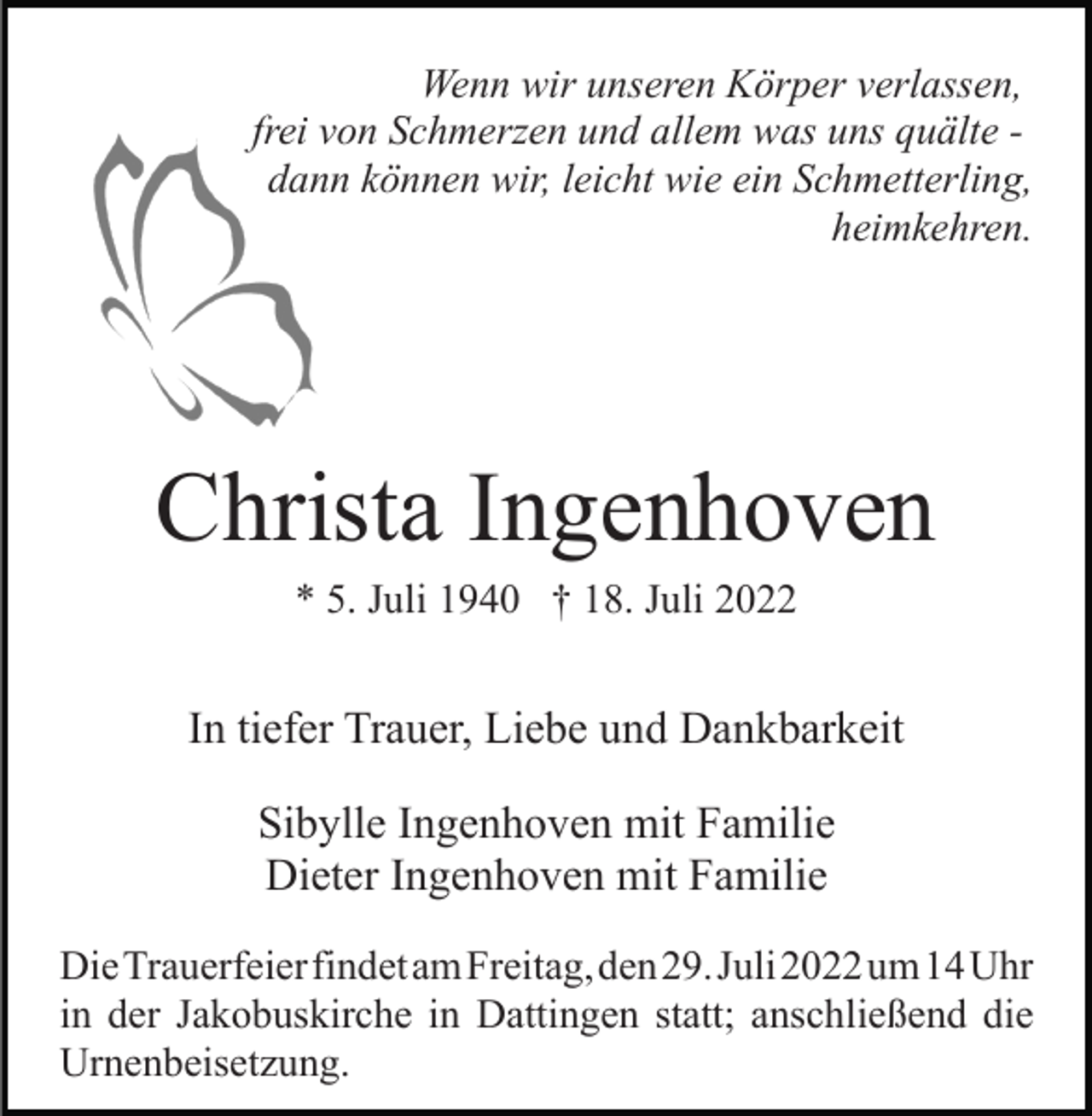 <p>Wenn wir unseren Körper verlassen,<br />frei von Schmerzen und allem was uns quälte dann können wir, leicht wie ein Schmetterling,<br />heimkehren.</p><p>Christa Ingenhoven<br />* 5. Juli 1940 † 18. Juli 2022</p><p>In tiefer Trauer, Liebe und Dankbarkeit<br />Sibylle Ingenhoven mit Familie<br />Dieter Ingenhoven mit Familie<br />DieTrauerfeierfindetamFreitag,den29.Juli2022um14Uhr<br />in der Jakobuskirche in Dattingen statt; anschließend die<br />Urnenbeisetzung.</p>