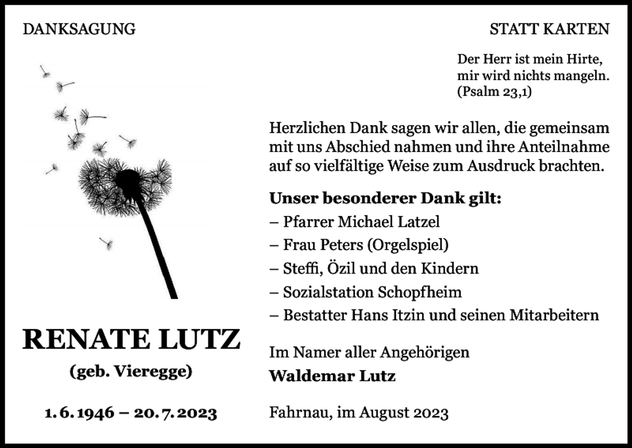 <p>DANKSAGUNG</p><p>STATT KARTEN<br />Der Herr ist mein Hirte,<br />mir wird nichts mangeln.<br />(Psalm 23,1)</p><p>Herzlichen Dank sagen wir allen, die gemeinsam<br />mit uns Abschied nahmen und ihre Anteilnahme<br />auf so vielfältige Weise zum Ausdruck brachten.</p><p>RENATE LUTZ<br />(geb. Vieregge)<br />1. 6. 1946 – 20. 7. 2023</p><p>Unser besonderer Dank gilt:<br />– Pfarrer Michael Latzel<br />– Frau Peters (Orgelspiel)<br />– Steffi, Özil und den Kindern<br />– Sozialstation Schopfheim<br />– Bestatter Hans Itzin und seinen Mitarbeitern<br />Im Namer aller Angehörigen<br />Waldemar Lutz<br />Fahrnau, im August 2023</p>