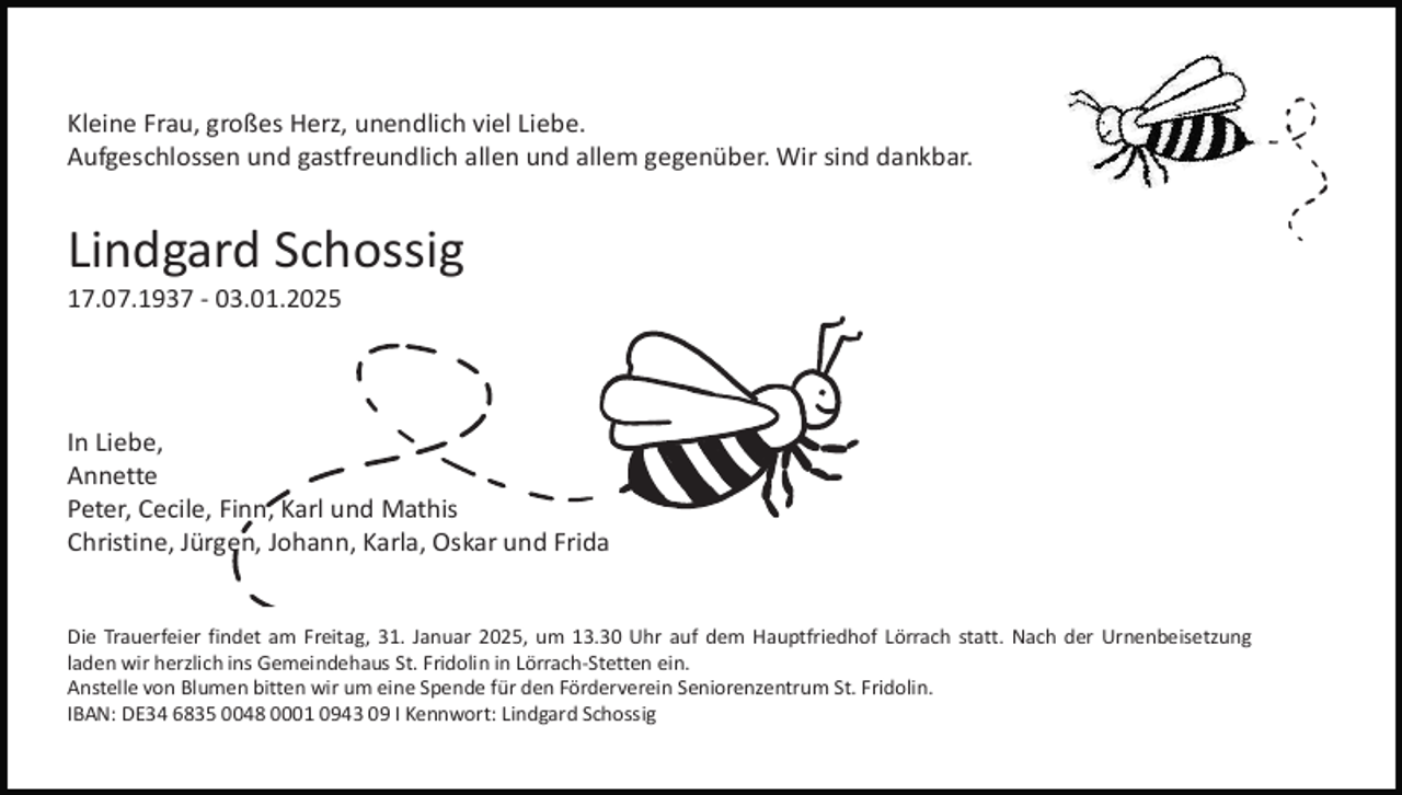 <p>Kleine Frau, großes Herz, unendlich viel Liebe.<br />Aufgeschlossen und gastfreundlich allen und allem gegenüber. Wir sind dankbar.</p><p>Lindgard Schossig<br />17.07.1937 - 03.01.2025</p><p>In Liebe,<br />Annette<br />Peter, Cecile, Finn, Karl und Mathis<br />Christine, Jürgen, Johann, Karla, Oskar und Frida</p><p>Die Trauerfeier findet am Freitag, 31. Januar 2025, um 13.30 Uhr auf dem Hauptfriedhof Lörrach statt. Nach der Urnenbeisetzung<br />laden wir herzlich ins Gemeindehaus St. Fridolin in Lörrach-Stetten ein.<br />Anstelle von Blumen bitten wir um eine Spende für den Förderverein Seniorenzentrum St. Fridolin.<br />IBAN: DE34 6835 0048 0001 0943 09 I Kennwort: Lindgard Schossig</p>