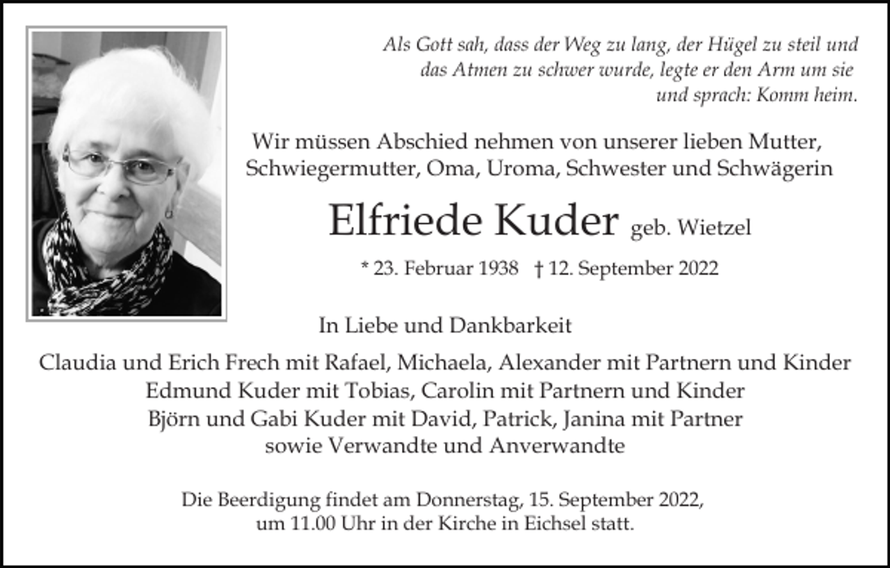 <p>Als Gott sah, dass der Weg zu lang, der Hügel zu steil und<br />das Atmen zu schwer wurde, legte er den Arm um sie<br />und sprach: Komm heim.</p><p>Wir müssen Abschied nehmen von unserer lieben Mutter,<br />Schwiegermutter, Oma, Uroma, Schwester und Schwägerin</p><p>Elfriede Kuder geb. Wietzel<br />* 23. Februar 1938 † 12. September 2022</p><p>In Liebe und Dankbarkeit<br />Claudia und Erich Frech mit Rafael, Michaela, Alexander mit Partnern und Kinder<br />Edmund Kuder mit Tobias, Carolin mit Partnern und Kinder<br />Björn und Gabi Kuder mit David, Patrick, Janina mit Partner<br />sowie Verwandte und Anverwandte<br />Die Beerdigung findet am Donnerstag, 15. September 2022,<br />um 11.00 Uhr in der Kirche in Eichsel statt.</p>