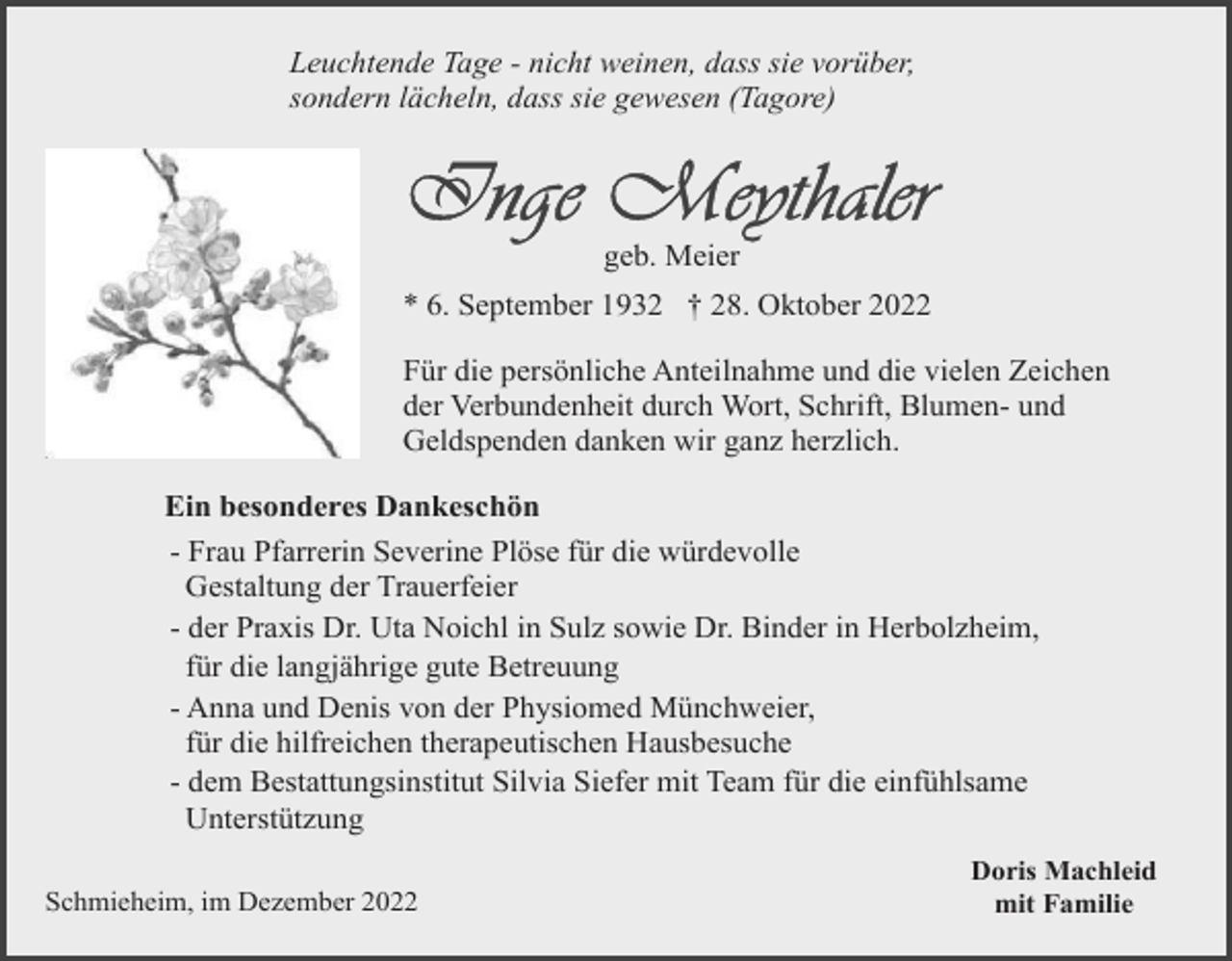 <p>Leuchtende Tage - nicht weinen, dass sie vorüber,<br />sondern lächeln, dass sie gewesen (Tagore)</p><p>geb. Meier<br />* 6. September 1932 † 28. Oktober 2022<br />Für die persönliche Anteilnahme und die vielen Zeichen<br />der Verbundenheit durch Wort, Schrift, Blumen- und<br />Geldspenden danken wir ganz herzlich.<br />Ein besonderes Dankeschön<br />- Frau Pfarrerin Severine Plöse für die würdevolle<br />Gestaltung der Trauerfeier<br />- der Praxis Dr. Uta Noichl in Sulz sowie Dr. Binder in Herbolzheim,<br />für die langjährige gute Betreuung<br />- Anna und Denis von der Physiomed Münchweier,<br />für die hilfreichen therapeutischen Hausbesuche<br />- dem Bestattungsinstitut Silvia Siefer mit Team für die einfühlsame<br />Unterstützung<br />Schmieheim, im Dezember 2022</p><p>Doris Machleid<br />mit Familie</p>