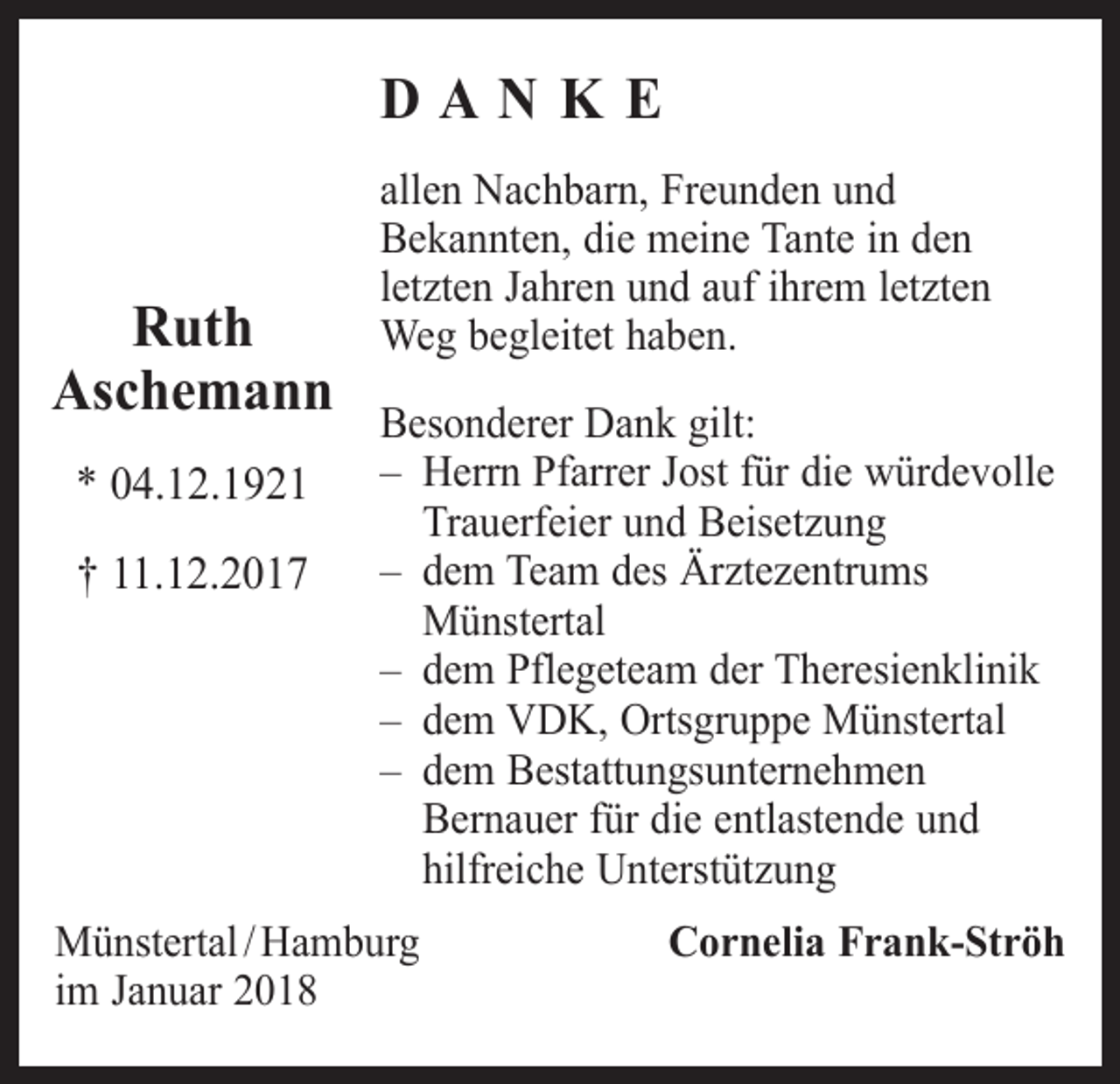 <p>DANKE<br />Ruth<br />Aschemann<br />* 04.12.1921<br />† 11.12.2017</p><p>allen Nachbarn, Freunden und<br />Bekannten, die meine Tante in den<br />letzten Jahren und auf ihrem letzten<br />Weg begleitet haben.<br />Besonderer Dank gilt:<br />– Herrn Pfarrer Jost für die würdevolle<br />Trauerfeier und Beisetzung<br />– dem Team des Ärztezentrums<br />Münstertal<br />– dem Pflegeteam der Theresienklinik<br />– dem VDK, Ortsgruppe Münstertal<br />– dem Bestattungsunternehmen<br />Bernauer für die entlastende und<br />hilfreiche Unterstützung</p><p>Münstertal / Hamburg<br />im Januar 2018</p><p>Cornelia Frank-Ströh</p>