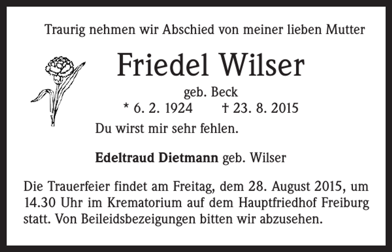 <p>Traurig nehmen wir Abschied von meiner lieben Mutter</p><p>Friedel Wilser</p><p>geb. Beck<br />* 6. 2. 1924 † 23. 8. 2015<br />Du wirst mir sehr fehlen.<br />Edeltraud Dietmann geb. Wilser</p><p>Die Trauerfeier findet am Freitag, dem 28. August 2015, um<br />14.30 Uhr im Krematorium auf dem Hauptfriedhof Freiburg<br />statt. Von Beileidsbezeigungen bitten wir abzusehen.</p>