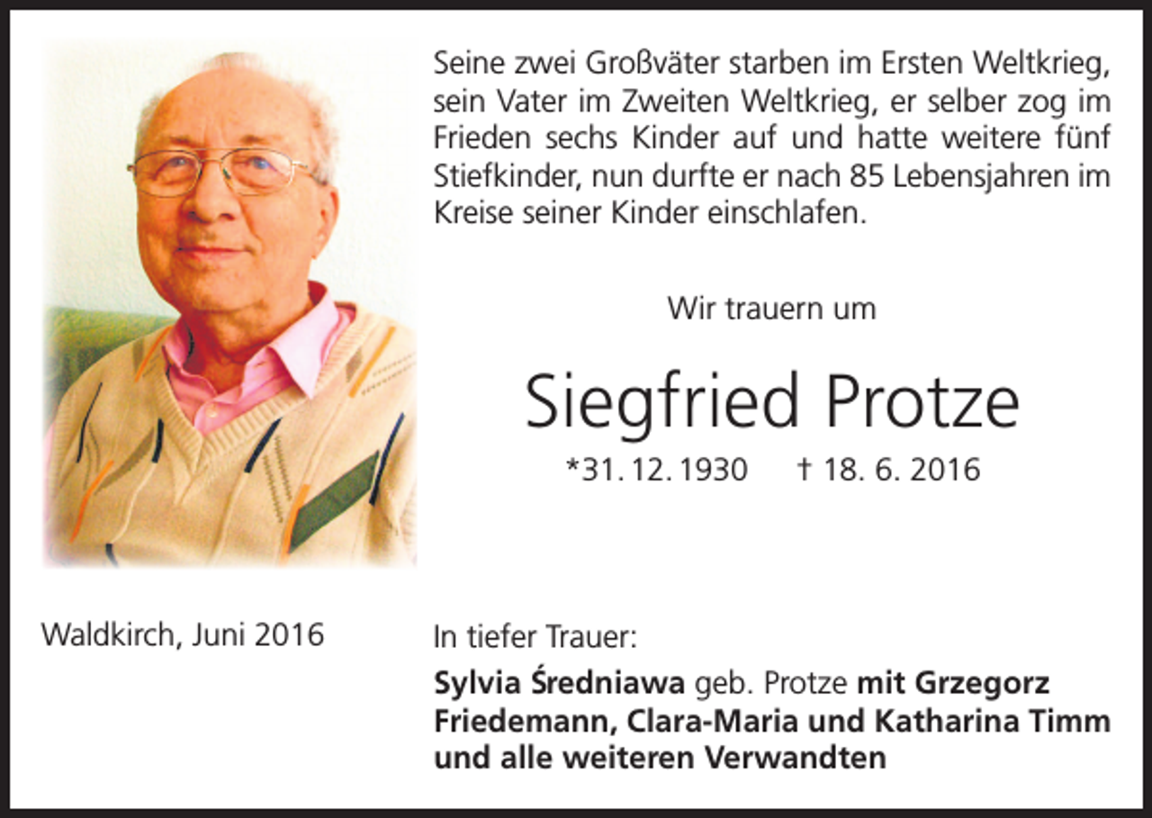 <p>Seine zwei Großväter starben im Ersten Weltkrieg,<br />sein Vater im Zweiten Weltkrieg, er selber zog im<br />Frieden sechs Kinder auf und hatte weitere fünf<br />Stiefkinder, nun durfte er nach 85 Lebensjahren im<br />Kreise seiner Kinder einschlafen.<br />Wir trauern um</p><p>Siegfried Protze<br />*31. 12. 1930 † 18. 6. 2016</p><p>Waldkirch, Juni 2016</p><p>In tiefer Trauer:<br />Sylvia S´redniawa geb. Protze mit Grzegorz<br />Friedemann, Clara-Maria und Katharina Timm<br />und alle weiteren Verwandten</p>