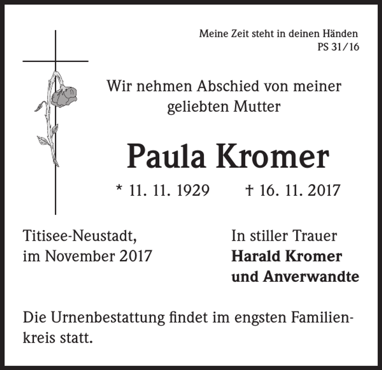 <p>Meine Zeit steht in deinen Händen<br />PS 31/16</p><p>Wir nehmen Abschied von meiner<br />geliebten Mutter</p><p>Paula Kromer<br />* 11. 11. 1929 † 16. 11. 2017<br />Titisee-Neustadt,<br />im November 2017</p><p>In stiller Trauer<br />Harald Kromer<br />und Anverwandte</p><p>Die Urnenbestattung findet im engsten Familienkreis statt.</p>