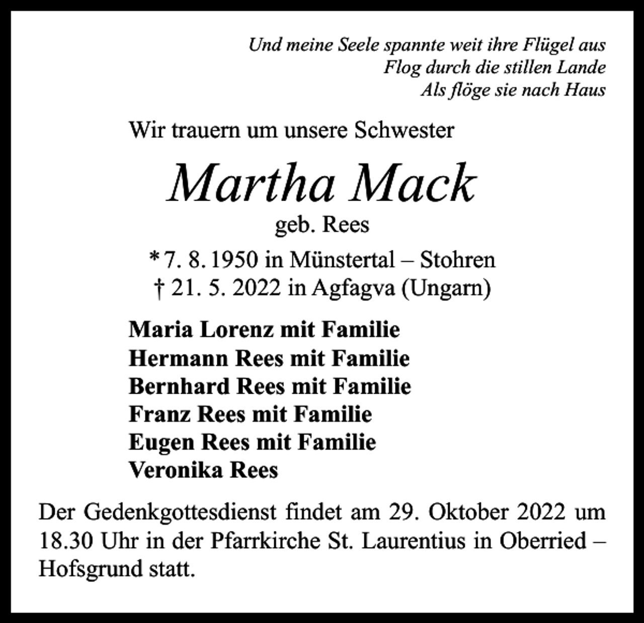 <p>Und meine Seele spannte weit ihre Flügel aus<br />Flog durch die stillen Lande<br />Als flöge sie nach Haus</p><p>Wir trauern um unsere Schwester</p><p>Martha Mack</p><p>geb. Rees<br />* 7. 8. 1950 in Münstertal – Stohren<br />† 21. 5. 2022 in Agfagva (Ungarn)<br />Maria Lorenz mit Familie<br />Hermann Rees mit Familie<br />Bernhard Rees mit Familie<br />Franz Rees mit Familie<br />Eugen Rees mit Familie<br />Veronika Rees<br />Der Gedenkgottesdienst findet am 29. Oktober 2022 um<br />18.30 Uhr in der Pfarrkirche St. Laurentius in Oberried –<br />Hofsgrund statt.</p>