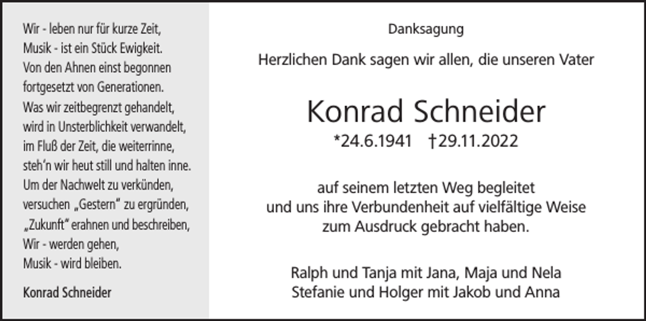 <p>Wir - leben nur für kurze Zeit,<br />Musik - ist ein Stück Ewigkeit.<br />Von den Ahnen einst begonnen<br />fortgesetzt von Generationen.<br />Was wir zeitbegrenzt gehandelt,<br />wird in Unsterblichkeit verwandelt,<br />im Fluß der Zeit, die weiterrinne,<br />steh‘n wir heut still und halten inne.<br />Um der Nachwelt zu verkünden,<br />versuchen „Gestern“ zu ergründen,<br />„Zukunft“ erahnen und beschreiben,<br />Wir - werden gehen,<br />Musik - wird bleiben.<br />Konrad Schneider</p><p>Danksagung</p><p>Herzlichen Dank sagen wir allen, die unseren Vater</p><p>Konrad Schneider<br />*24.6.1941 †29.11.2022<br />auf seinem letzten Weg begleitet<br />und uns ihre Verbundenheit auf vielfältige Weise<br />zum Ausdruck gebracht haben.<br />Ralph und Tanja mit Jana, Maja und Nela<br />Stefanie und Holger mit Jakob und Anna</p>