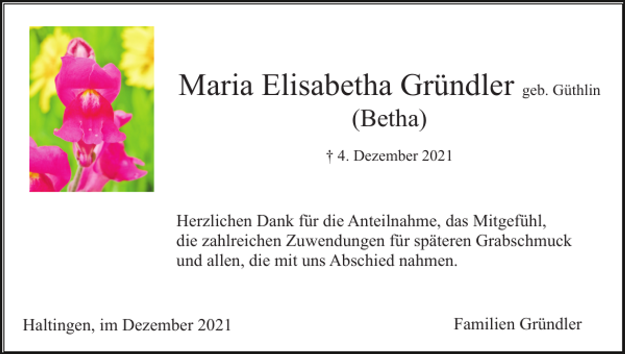 <p>Maria Elisabetha Gründler geb. Güthlin<br />(Betha)<br />† 4. Dezember 2021</p><p>Herzlichen Dank für die Anteilnahme, das Mitgefühl,<br />die zahlreichen Zuwendungen für späteren Grabschmuck<br />und allen, die mit uns Abschied nahmen.</p><p>Haltingen, im Dezember 2021</p><p>Familien Gründler</p>