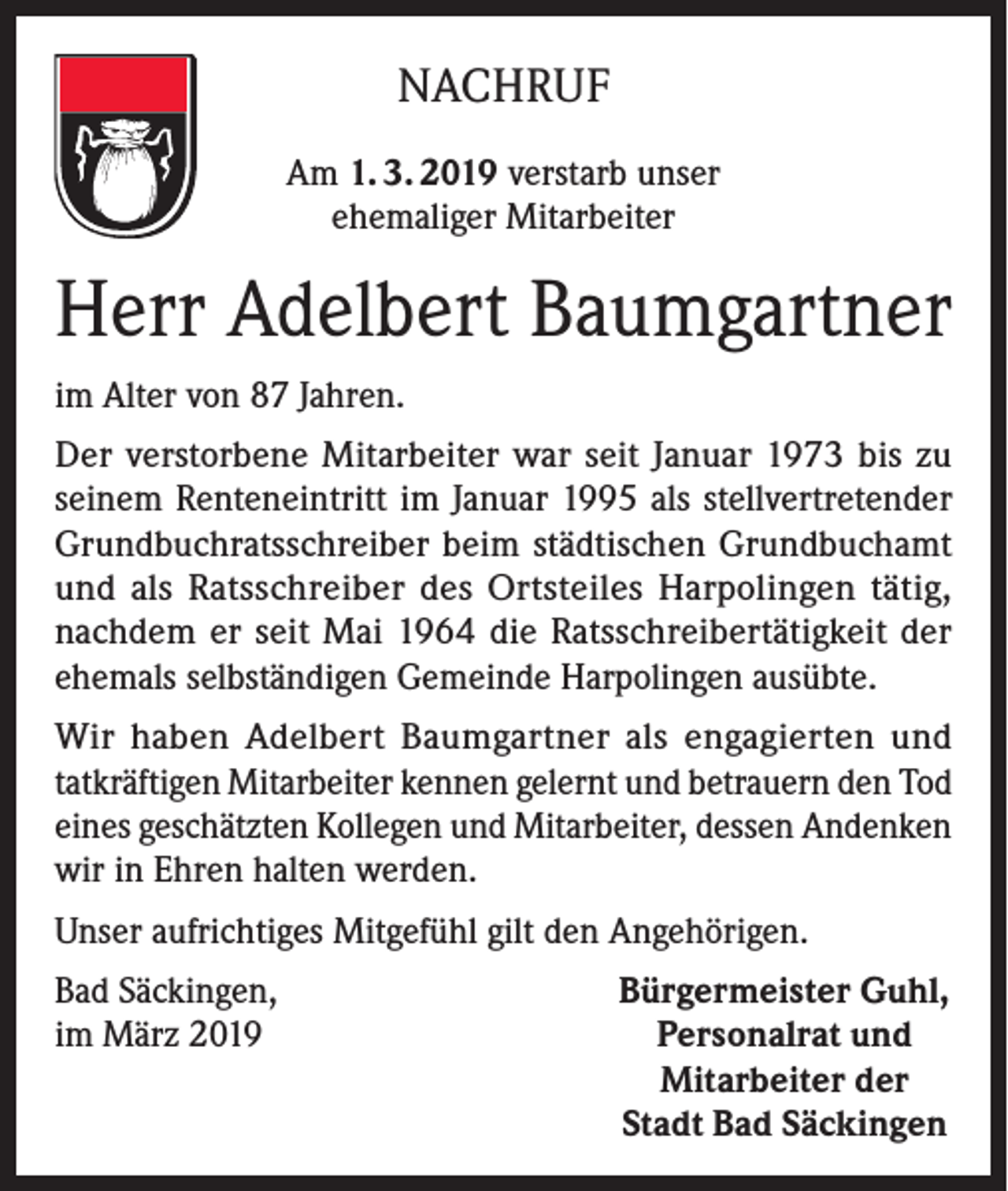 <p>NACHRUF<br />Am 1. 3. 2019 verstarb unser<br />ehemaliger Mitarbeiter</p><p>Herr Adelbert Baumgartner<br />im Alter von 87 Jahren.<br />Der verstorbene Mitarbeiter war seit Januar 1973 bis zu<br />seinem Renteneintritt im Januar 1995 als stellvertretender<br />Grundbuchratsschreiber beim städtischen Grundbuchamt<br />und als Ratsschreiber des Ortsteiles Harpolingen tätig,<br />nachdem er seit Mai 1964 die Ratsschreibertätigkeit der<br />ehemals selbständigen Gemeinde Harpolingen ausübte.<br />Wir haben Adelbert Baumgartner als engagierten und<br />tatkräftigen Mitarbeiter kennen gelernt und betrauern den Tod<br />eines geschätzten Kollegen und Mitarbeiter, dessen Andenken<br />wir in Ehren halten werden.<br />Unser aufrichtiges Mitgefühl gilt den Angehörigen.<br />Bad Säckingen,<br />im März 2019</p><p>Bürgermeister Guhl,<br />Personalrat und<br />Mitarbeiter der<br />Stadt Bad Säckingen</p>