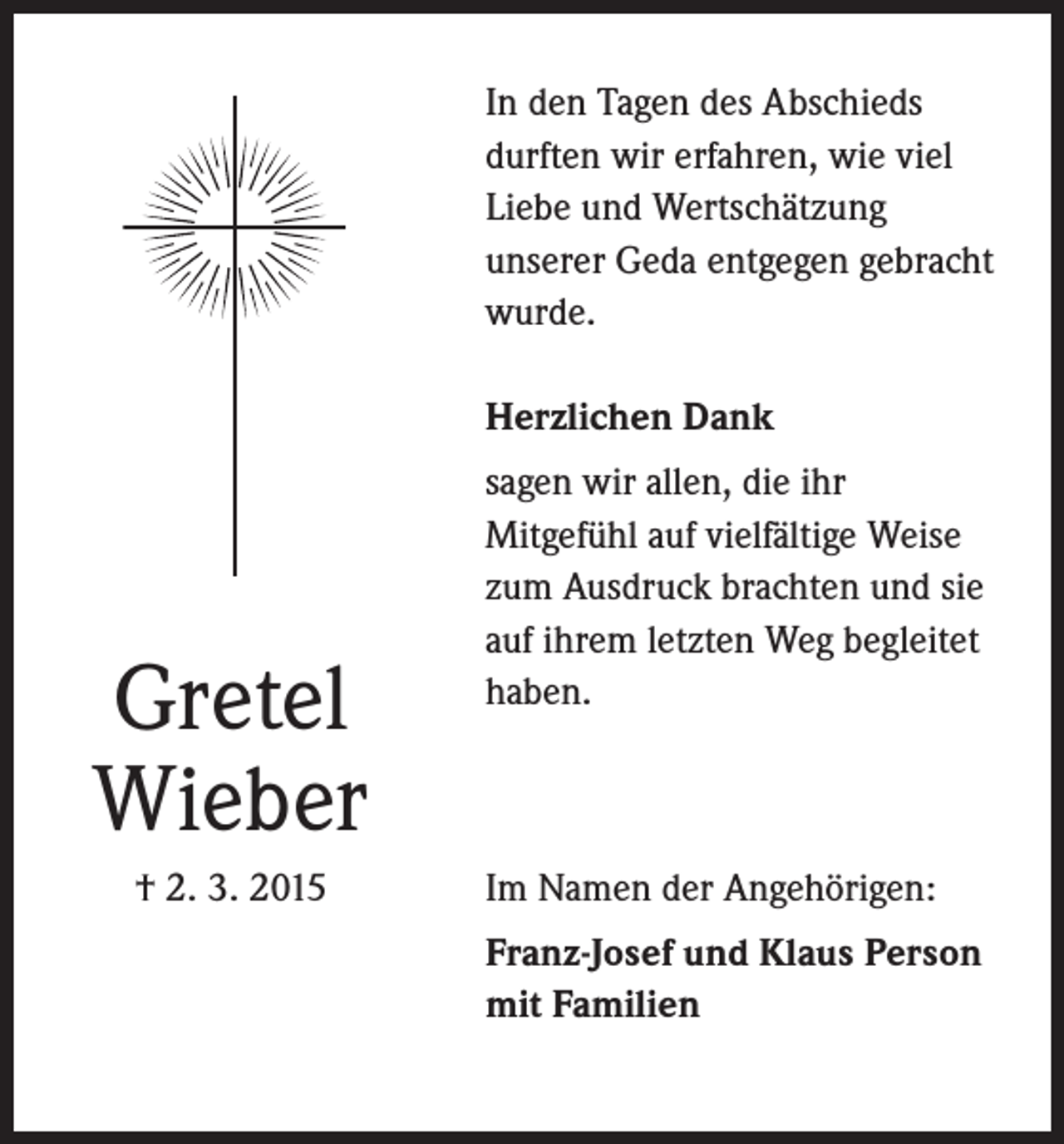 <p>In den Tagen des Abschieds<br />durften wir erfahren, wie viel<br />Liebe und Wertschätzung<br />unserer Geda entgegen gebracht<br />wurde.<br />Herzlichen Dank</p><p>Gretel<br />Wieber<br />† 2. 3. 2015</p><p>sagen wir allen, die ihr<br />Mitgefühl auf vielfältige Weise<br />zum Ausdruck brachten und sie<br />auf ihrem letzten Weg begleitet<br />haben.</p><p>Im Namen der Angehörigen:<br />Franz-Josef und Klaus Person<br />mit Familien</p>
