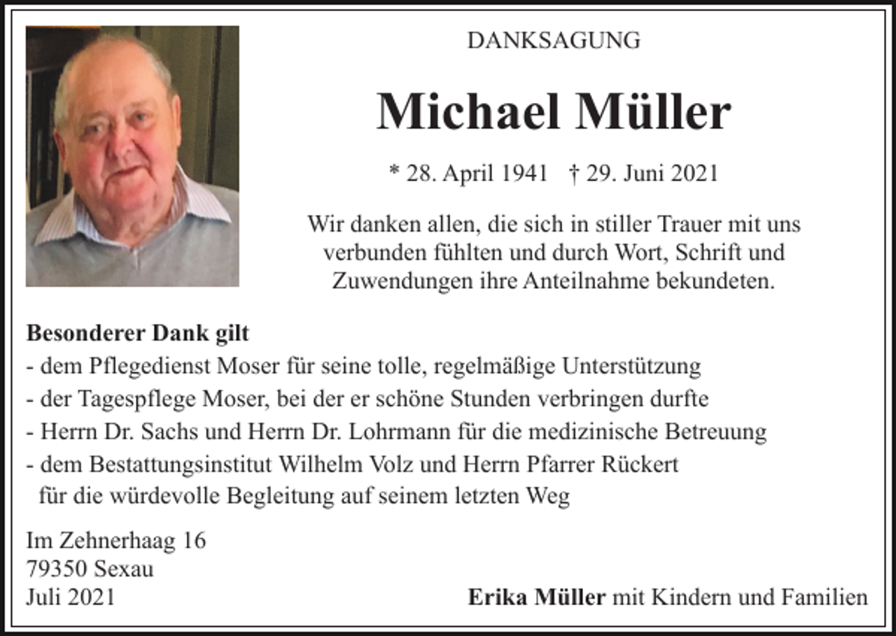 <p>DANKSAGUNG</p><p>Michael Müller<br />* 28. April 1941 † 29. Juni 2021<br />Wir danken allen, die sich in stiller Trauer mit uns<br />verbunden fühlten und durch Wort, Schrift und<br />Zuwendungen ihre Anteilnahme bekundeten.<br />Besonderer Dank gilt<br />- dem Pflegedienst Moser für seine tolle, regelmäßige Unterstützung<br />- der Tagespflege Moser, bei der er schöne Stunden verbringen durfte<br />- Herrn Dr. Sachs und Herrn Dr. Lohrmann für die medizinische Betreuung<br />- dem Bestattungsinstitut Wilhelm Volz und Herrn Pfarrer Rückert<br />für die würdevolle Begleitung auf seinem letzten Weg<br />Im Zehnerhaag 16<br />79350 Sexau<br />Juli 2021</p><p>Erika Müller mit Kindern und Familien</p>