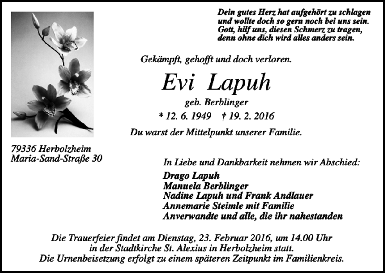 <p>Dein gutes Herz hat aufgehört zu schlagen<br />und wollte doch so gern noch bei uns sein.<br />Gott, hilf uns, diesen Schmerz zu tragen,<br />denn ohne dich wird alles anders sein.</p><p>Gekämpft, gehofft und doch verloren.</p><p>Evi Lapuh<br />geb. Berblinger<br />* 12. 6. 1949 † 19. 2. 2016<br />Du warst der Mittelpunkt unserer Familie.<br />79336 Herbolzheim<br />Maria-Sand-Straße 30</p><p>In Liebe und Dankbarkeit nehmen wir Abschied:<br />Drago Lapuh<br />Manuela Berblinger<br />Nadine Lapuh und Frank Andlauer<br />Annemarie Steimle mit Familie<br />Anverwandte und alle, die ihr nahestanden</p><p>Die Trauerfeier findet am Dienstag, 23. Februar 2016, um 14.00 Uhr<br />in der Stadtkirche St. Alexius in Herbolzheim statt.<br />Die Urnenbeisetzung erfolgt zu einem späteren Zeitpunkt im Familienkreis.</p>