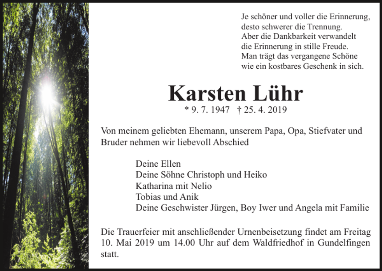 <p>Je schöner und voller die Erinnerung,<br />desto schwerer die Trennung.<br />Aber die Dankbarkeit verwandelt<br />die Erinnerung in stille Freude.<br />Man trägt das vergangene Schöne<br />wie ein kostbares Geschenk in sich.</p><p>Karsten Lühr<br />* 9. 7. 1947 † 25. 4. 2019<br />Von meinem geliebten Ehemann, unserem Papa, Opa, Stiefvater und<br />Bruder nehmen wir liebevoll Abschied<br />Deine Ellen<br />Deine Söhne Christoph und Heiko<br />Katharina mit Nelio<br />Tobias und Anik<br />Deine Geschwister Jürgen, Boy Iwer und Angela mit Familie<br />Die Trauerfeier mit anschließender Urnenbeisetzung findet am Freitag<br />10. Mai 2019 um 14.00 Uhr auf dem Waldfriedhof in Gundelfingen<br />statt.</p>