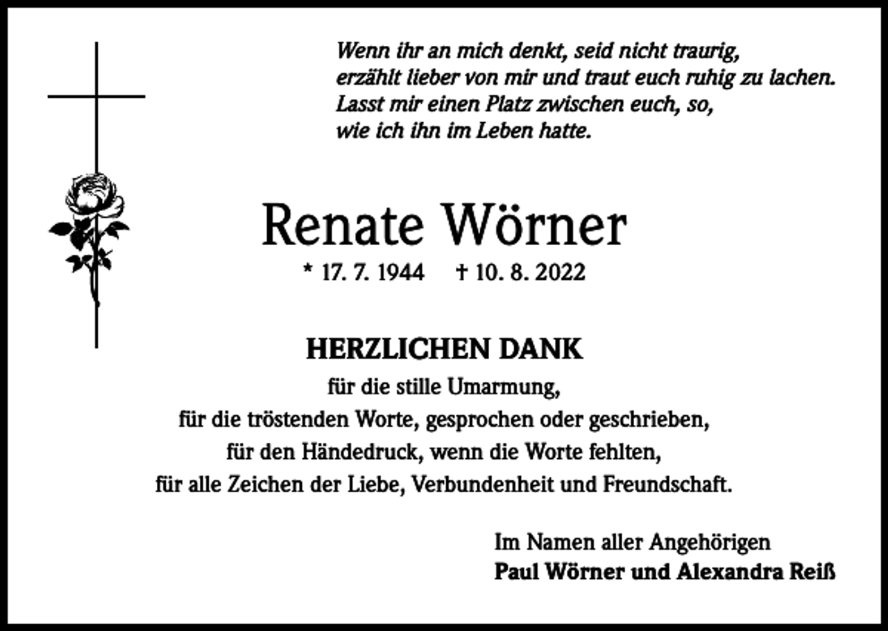 <p>Wenn ihr an mich denkt, seid nicht traurig,<br />erzählt lieber von mir und traut euch ruhig zu lachen.<br />Lasst mir einen Platz zwischen euch, so,<br />wie ich ihn im Leben hatte.</p><p>Renate Wörner<br />* 17. 7. 1944</p><p>† 10. 8. 2022</p><p>HERZLICHEN DANK<br />für die stille Umarmung,<br />für die tröstenden Worte, gesprochen oder geschrieben,<br />für den Händedruck, wenn die Worte fehlten,<br />für alle Zeichen der Liebe, Verbundenheit und Freundschaft.<br />Im Namen aller Angehörigen<br />Paul Wörner und Alexandra Reiß</p>