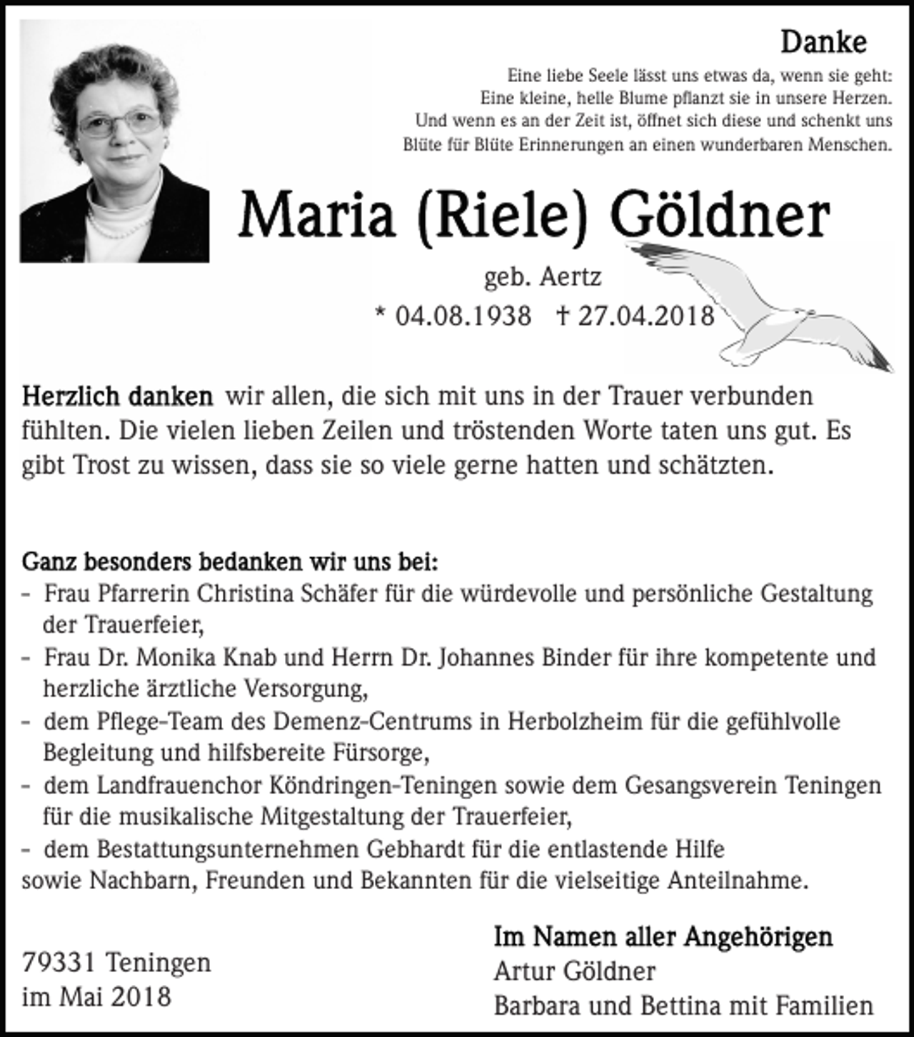 <p>Eine<br />siee geht:<br />Ei n e liliebe<br />e b e SSeele<br />e el e llässt<br />ässt uuns<br />n s etwas<br />et w as da,<br />d a, wenn<br />w e n n si<br />g e h t:<br />Eine<br />kleine,<br />Ei n e kl<br />ei n e, hhelle<br />ell e Blume<br />Bl u m e pﬂanzt<br />p ﬂ a n zt sie<br />si e iinn unsere<br />u ns er e Herzen.<br />H er z e n.<br />U n d wenn<br />w e n n esesaan<br />n dder<br />er ZZeit<br />ei t ist,<br />öff n et sich<br />si c h diese<br />di es e und<br />u nd sschenkt<br />c h e n kt uns<br />u ns<br />Und<br />ist, öffnet<br />Bl üt e ffür<br />ür Bl<br />üt e Eri<br />n n er u n g e n aan<br />n eieinen<br />n e n wunderbaren<br />w u n d er b a r e n Menschen.<br />M e ns c h e n.<br />Blüte<br />Blüte<br />Erinnerungen</p><p>g e b. Aertz<br />A ert z<br />geb.<br />** 04.08.1938<br />0 4. 0 8. 1 9 3 8 †<br />† 27.04.2018<br />2 7. 0 4. 2 0 1 8<br />wirall<br />allen,<br />wir<br />e n, didie<br />e sisich<br />c h mit<br />mit uuns<br />n s iinn der<br />d er Trauer<br />Tr a u er verbunden<br />v er b u n d e n<br />fühlten.<br />lieben<br />f ü hlt e n. Die<br />Di e vielen<br />vi el e n li<br />e b en ZZeilen<br />eil e n uund<br />n d trtröstenden<br />öst e n d e n Worte<br />W ort e taten<br />t at e n uns<br />u ns gut.<br />g ut. Es<br />Es<br />gibt<br />siee ssoo viele<br />gi bt Trost<br />Tr ost zzuu wissen,<br />wiss e n, dass<br />d as s si<br />vi el e gerne<br />g er n e hatten<br />h att e n uund<br />n d sschätzten.<br />c h ät zt e n.</p><p>-- Frau<br />Fr a u Pfarrerin<br />Pf arr eri n Christina<br />C hristi na Schäfer<br />S c h äf er ffür<br />ür die<br />di e würdevolle<br />w ür d e v oll e und<br />u n d persönliche<br />p ers ö nli c h e Gestaltung<br />G es t alt u n g<br />d er Trauerfeier,<br />Tr a u erf ei er,<br />der<br />Fr a u Dr.<br />Dr. Monika<br />M o ni k a Knab<br />K n a b und<br />u n d Herrn<br />H err n Dr.<br />Dr. Johannes<br />J o h a n n es Binder<br />Bi n d er ffür<br />ür iihre<br />hr e kompetente<br />k o m p et ent e uund<br />nd<br />-- Frau<br />hherzliche<br />er zli c h e är<br />ztli c h e Versorgung,<br />V ers o r g u n g,<br />ärztliche<br />d e m Pﬂege-Team<br />P ﬂ e g e- T e a m des<br />d es Demenz-Centrums<br />De m e n z- C e ntr u ms iinn Herbolzheim<br />H er b ol z h ei m ffür<br />ür di<br />e ggefühlvolle<br />ef ü hl v oll e<br />-- dem<br />die<br />BBegleitung<br />e gl eit u n g uund<br />n d hilfs<br />b er e it e Fürsorge,<br />F ürs or g e,<br />hilfsbereite<br />-- dem<br />d e m Landfrauenchor<br />L a n dfr a u e n c h or Köndringen-Teningen<br />Kö n dri n g e n- T e ni n g e n ssowie<br />o w i e dem<br />d e m Gesangsverein<br />G es a n gs v er ei n Teningen<br />T eni n g e n<br />für<br />f ür die<br />di e musikalische<br />m usi k alis c h e Mitgestaltung<br />Mitg est alt u n g der<br />d er Trauerfeier,<br />Tr a u erf ei e r,<br />-- dem<br />d e m Bestattungsunternehmen<br />B est att u n gs u nt er ne h m e n Gebhardt<br />G e b h ar dt ffür<br />ür die<br />di e entlastende<br />e ntl ast e n d e Hilfe<br />Hilf e<br />sowie<br />vielseitige<br />s o wi e Nachbarn,<br />N a c h b ar n, Freunden<br />Fr e u n d e n und<br />u n d Bekannten<br />B e k a n nt e n ffür<br />ür die<br />di e vi<br />els eiti g e Anteilnahme.<br />A nt eil n a h m e.</p><p>7 9 1 Teningen<br />79331<br />T e ni n g e n<br />iimm Mai<br />M ai</p><p>Art<br />Artur<br />ur Göldner<br />G öl d n er<br />BBarbara<br />ar b ar a uund<br />n d BBettina<br />etti n a mit<br />mit FFamilien<br />a mili e n</p>