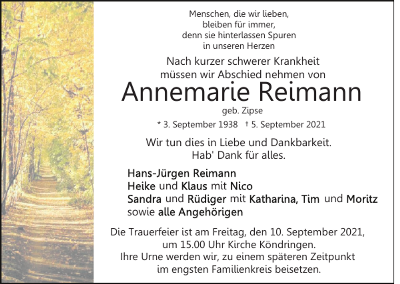 <p>Menschen, die wir lieben,<br />bleiben für immer,<br />denn sie hinterlassen Spuren<br />in unseren Herzen</p><p>Nach kurzer schwerer Krankheit<br />müssen wir Abschied nehmen von</p><p>Annemarie Reimann<br />geb. Zipse</p><p>* 3. September 1938 † 5. September 2021</p><p>Wir tun dies in Liebe und Dankbarkeit.<br />Hab' Dank für alles.<br />und<br />und</p><p>mit<br />mit</p><p>und</p><p>sowie<br />Die Trauerfeier ist am Freitag, den 10. September 2021,<br />um 15.00 Uhr Kirche Köndringen.<br />Ihre Urne werden wir, zu einem späteren Zeitpunkt<br />im engsten Familienkreis beisetzen.</p>