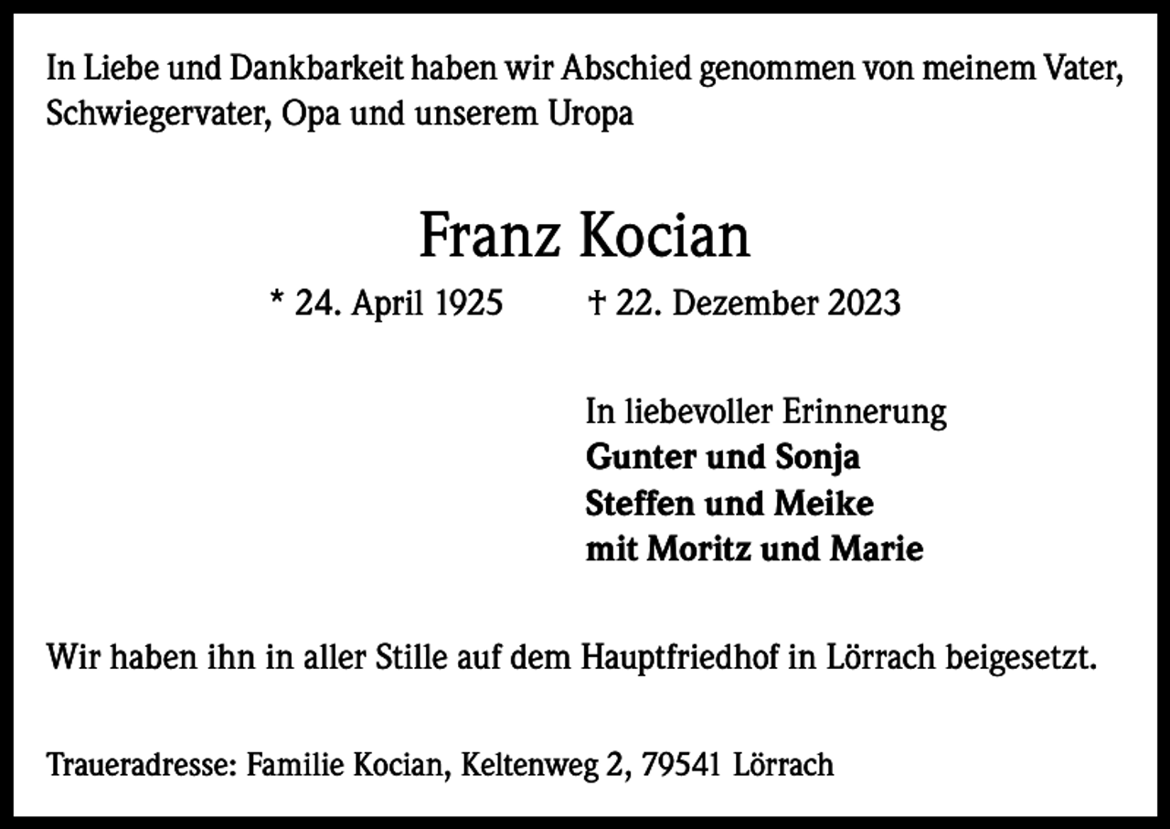 <p>In Liebe und Dankbarkeit haben wir Abschied genommen von meinem Vater,<br />Schwiegervater, Opa und unserem Uropa</p><p>Franz Kocian<br />* 24. April 1925</p><p>† 22. Dezember 2023<br />In liebevoller Erinnerung<br />Gunter und Sonja<br />Steffen und Meike<br />mit Moritz und Marie</p><p>Wir haben ihn in aller Stille auf dem Hauptfriedhof in Lörrach beigesetzt.<br />Traueradresse: Familie Kocian, Keltenweg 2, 79541 Lörrach</p>