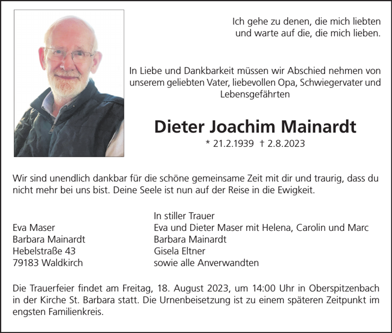 <p>Ich gehe zu denen, die mich liebten<br />und warte auf die, die mich lieben.</p><p>In Liebe und Dankbarkeit müssen wir Abschied nehmen von<br />unserem geliebten Vater, liebevollen Opa, Schwiegervater und<br />Lebensgefährten</p><p>Dieter Joachim Mainardt<br />* 21.2.1939 † 2.8.2023<br />Wir sind unendlich dankbar für die schöne gemeinsame Zeit mit dir und traurig, dass du<br />nicht mehr bei uns bist. Deine Seele ist nun auf der Reise in die Ewigkeit.</p><p>Eva Maser<br />Barbara Mainardt<br />Hebelstraße 43<br />79183 Waldkirch</p><p>In stiller Trauer<br />Eva und Dieter Maser mit Helena, Carolin und Marc<br />Barbara Mainardt<br />Gisela Eltner<br />sowie alle Anverwandten</p><p>Die Trauerfeier findet am Freitag, 18. August 2023, um 14:00 Uhr in Oberspitzenbach<br />in der Kirche St. Barbara statt. Die Urnenbeisetzung ist zu einem späteren Zeitpunkt im<br />engsten Familienkreis.</p>