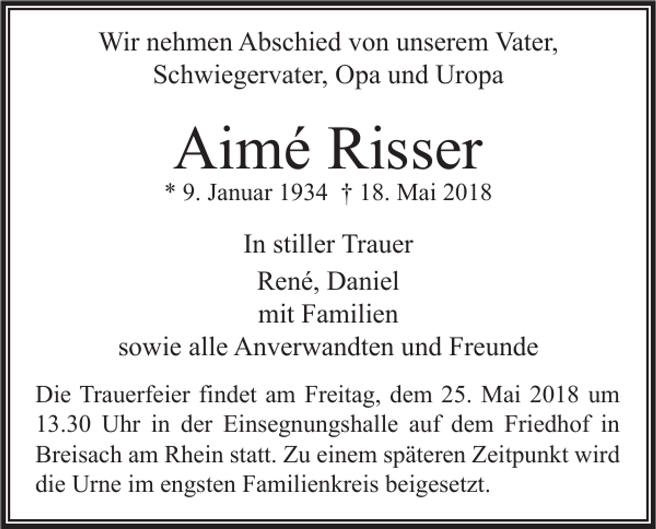 <p>Wirn enehmen<br />Wir<br />h m e n AAbschied<br />bs c hi e d v von<br />o n u unserem<br />ns er e m Vat<br />Vater,<br />er,<br />SSchwiegervater,<br />c h wi e g er v at er, Opa<br />O p a uund<br />n d Uropa<br />Ur o p a</p><p>Aimé<br />Ai<br />m é Riss<br />Risser<br />er</p><p>** 9.<br />9. JJanuar<br />a n u ar 11934<br />9 3 4 †† 118.<br />8. Mai<br />M ai 22</p><p>IInn stiller<br />still er Trauer<br />Tr a u er<br />René,<br />R e n é, Daniel<br />D a ni el<br />mitFFamilien<br />mit<br />a mili e n<br />ssowie<br />o wi e alle<br />all e Anverwandten<br />A n v er w a n dt e n und<br />u n d Freunde<br />Fr e u n d e<br />Di e TrTrauerfeier<br />Die<br />a u erf ei er fifindet<br />n d et aam<br />m FrFreitag,<br />eit a g, ddem<br />e m 225.<br />5. Mai<br />M ai 22018<br />0 1 8 uum<br />m<br />113.30<br />3. 3 0 Uhr<br />U hr iin<br />n dder<br />er Einsegnungshalle<br />Ei ns e g n u n gs h all e aauf<br />uf ddem<br />e m Friedhof<br />Fri e d h of iin<br />n<br />Breisach<br />Br<br />eis a c h aam<br />m RRhein<br />h ei n ststatt.<br />att. ZZu<br />u eieinem<br />n e m sspäteren<br />p ät er e n ZZeitpunkt<br />eit p u n kt wird<br />wir d<br />die<br />di<br />e Urne<br />Ur n e iim<br />m eengsten<br />n gst e n Familienkreis<br />F a mili e n kr eis bbeigesetzt.<br />ei g es et zt.</p>