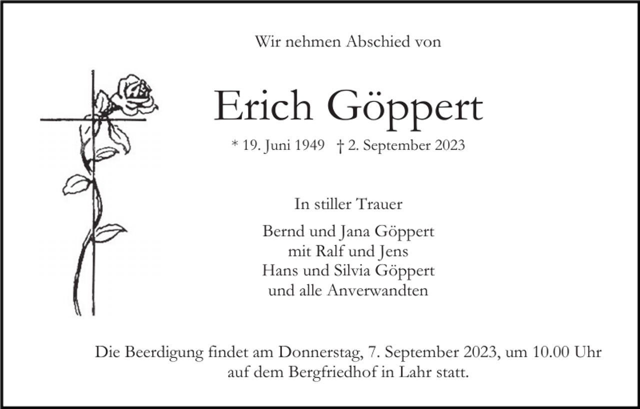 <p>Wir nehmen Abschied von</p><p>Erich Göppert<br />* 19. Juni 1949 † 2. September 2023</p><p>In stiller Trauer<br />Bernd und Jana Göppert<br />mit Ralf und Jens<br />Hans und Silvia Göppert<br />und alle Anverwandten</p><p>Die Beerdigung findet am Donnerstag, 7. September 2023, um 10.00 Uhr<br />auf dem Bergfriedhof in Lahr statt.</p>