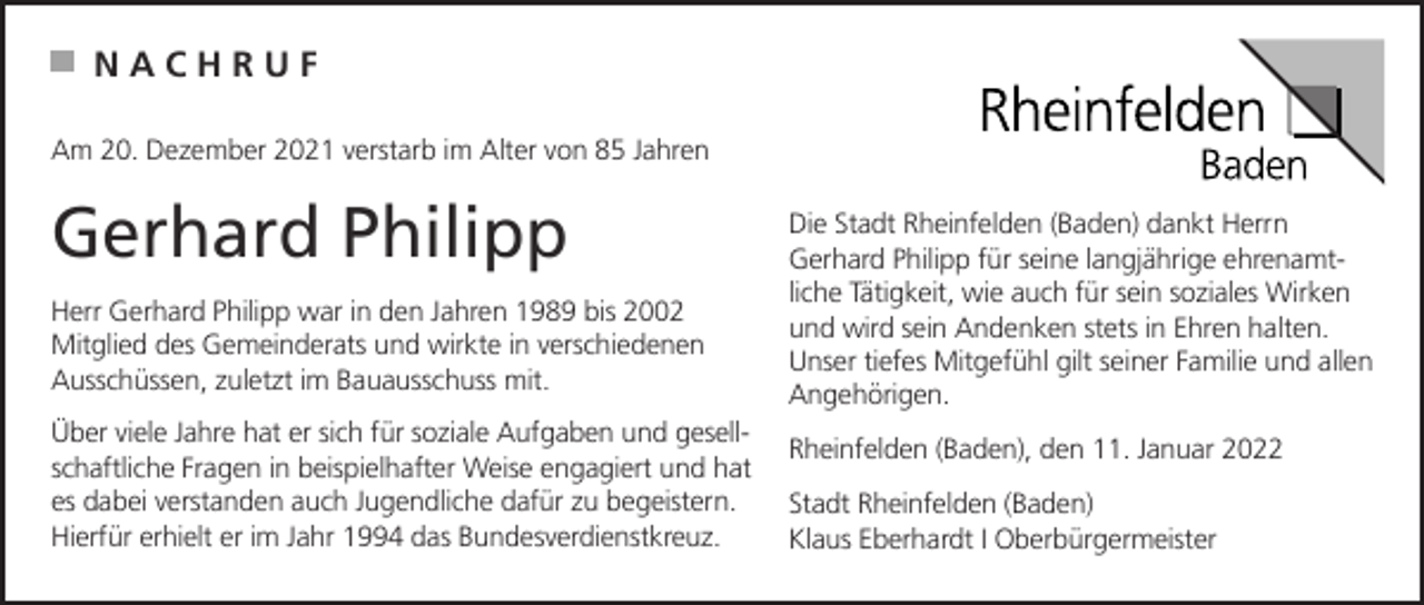 <p>NACHRUF<br />Am 20. Dezember 2021 verstarb im Alter von 85 Jahren</p><p>Gerhard Philipp<br />Herr Gerhard Philipp war in den Jahren 1989 bis 2002<br />Mitglied des Gemeinderats und wirkte in verschiedenen<br />Ausschüssen, zuletzt im Bauausschuss mit.<br />Über viele Jahre hat er sich für soziale Aufgaben und gesellschaftliche Fragen in beispielhafter Weise engagiert und hat<br />es dabei verstanden auch Jugendliche dafür zu begeistern.<br />Hierfür erhielt er im Jahr 1994 das Bundesverdienstkreuz.</p><p>Die Stadt Rheinfelden (Baden) dankt Herrn<br />Gerhard Philipp für seine langjährige ehrenamtliche Tätigkeit, wie auch für sein soziales Wirken<br />und wird sein Andenken stets in Ehren halten.<br />Unser tiefes Mitgefühl gilt seiner Familie und allen<br />Angehörigen.<br />Rheinfelden (Baden), den 11. Januar 2022<br />Stadt Rheinfelden (Baden)<br />Klaus Eberhardt I Oberbürgermeister</p>