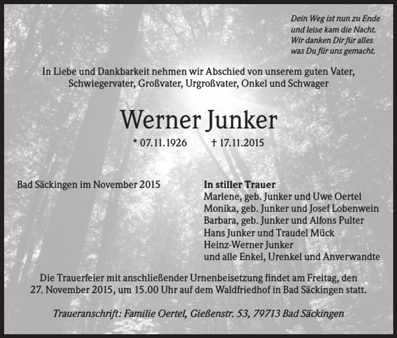 <p>Dein Weg ist nun zu Ende<br />und leise kam die Nacht.<br />Wir danken Dir für alles<br />was Du für uns gemacht.</p><p>In Liebe und Dankbarkeit nehmen wir Abschied von unserem guten Vater,<br />Schwiegervater, Großvater, Urgroßvater, Onkel und Schwager</p><p>Werner Junker<br />* 07.11.1926</p><p>Bad Säckingen im November 2015</p><p>† 17.11.2015</p><p>In stiller Trauer<br />Marlene, geb. Junker und Uwe Oertel<br />Monika, geb. Junker und Josef Lobenwein<br />Barbara, geb. Junker und Alfons Pulter<br />Hans Junker und Traudel Mück<br />Heinz-Werner Junker<br />und alle Enkel, Urenkel und Anverwandte</p><p>Die Trauerfeier mit anschließender Urnenbeisetzung findet am Freitag, den<br />27. November 2015, um 15.00 Uhr auf dem Waldfriedhof in Bad Säckingen statt.<br />Traueranschrift: Familie Oertel, Gießenstr. 53, 79713 Bad Säckingen</p>