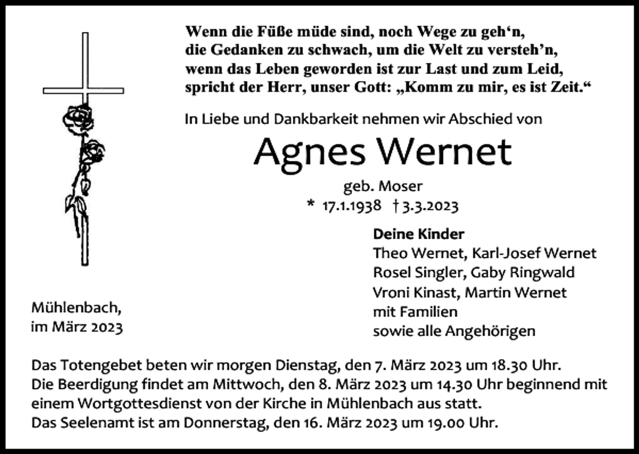 <p>Wenn die Füße müde sind, noch Wege zu geh‘n,<br />die Gedanken zu schwach, um die Welt zu versteh’n,<br />wenn das Leben geworden ist zur Last und zum Leid,<br />spricht der Herr, unser Gott: „Komm zu mir, es ist Zeit.“<br />In Liebe und Dankbarkeit nehmen wir Abschied von</p><p>Agnes Wernet<br />geb. Moser<br />* 17.1.1938 † 3.3.2023</p><p>Mühlenbach,<br />im März 2023</p><p>Deine Kinder<br />Theo Wernet, Karl-Josef Wernet<br />Rosel Singler, Gaby Ringwald<br />Vroni Kinast, Martin Wernet<br />mit Familien<br />sowie alle Angehörigen</p><p>Das Totengebet beten wir morgen Dienstag, den 7. März 2023 um 18.30 Uhr.<br />Die Beerdigung findet am Mittwoch, den 8. März 2023 um 14.30 Uhr beginnend mit<br />einem Wortgottesdienst von der Kirche in Mühlenbach aus statt.<br />Das Seelenamt ist am Donnerstag, den 16. März 2023 um 19.00 Uhr.</p>