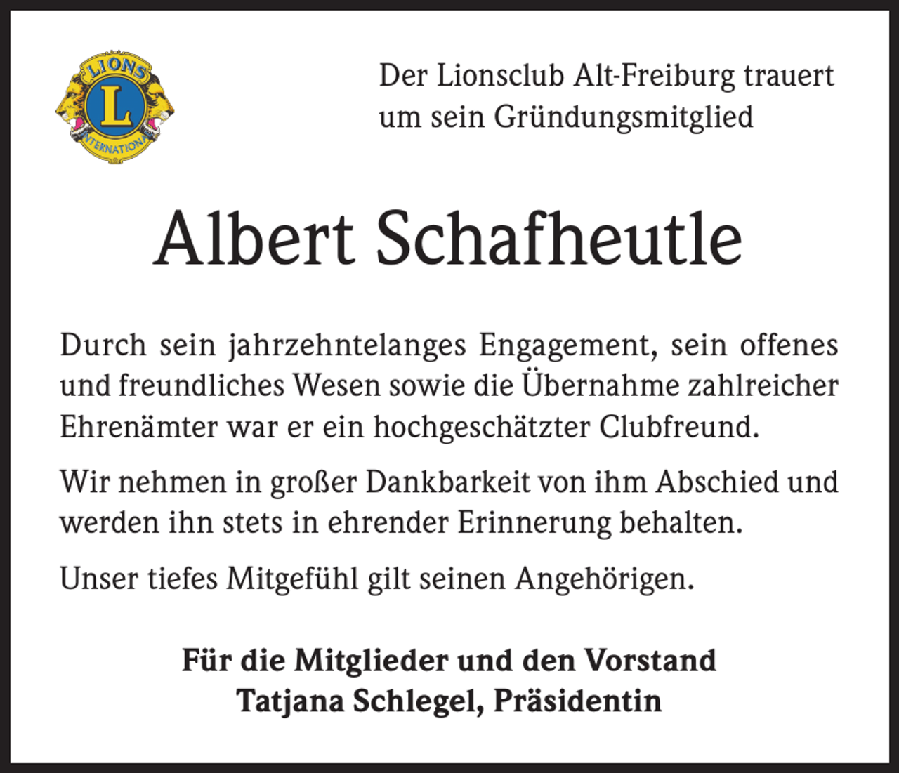 <p>Der Lionsclub Alt-Freiburg trauert<br />um sein Gründungsmitglied</p><p>Albert Schafheutle<br />Durch sein jahrzehntelanges Engagement, sein offenes<br />und freundliches Wesen sowie die Übernahme zahlreicher<br />Ehrenämter war er ein hochgeschätzter Clubfreund.<br />Wir nehmen in großer Dankbarkeit von ihm Abschied und<br />werden ihn stets in ehrender Erinnerung behalten.<br />Unser tiefes Mitgefühl gilt seinen Angehörigen.<br />Für die Mitglieder und den Vorstand<br />Tatjana Schlegel, Präsidentin</p>