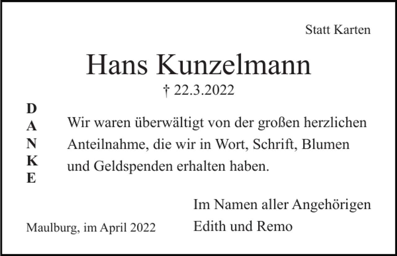 <p>Statt Karten</p><p>Hans Kunzelmann<br />† 22.3.2022<br />D<br />A<br />N<br />K<br />E</p><p>Wir waren überwältigt von der großen herzlichen<br />Anteilnahme, die wir in Wort, Schrift, Blumen<br />und Geldspenden erhalten haben.</p><p>Maulburg, im April 2022</p><p>Im Namen aller Angehörigen<br />Edith und Remo</p>