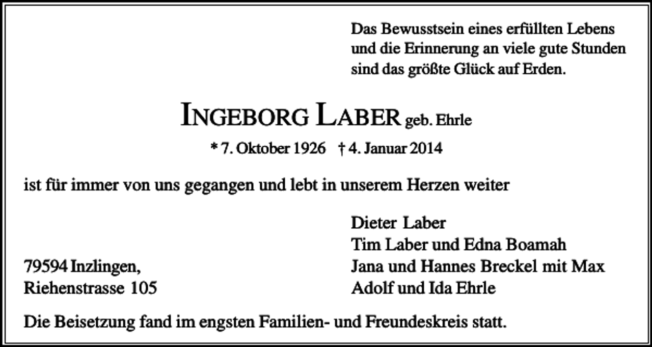 <p>Das Bewusstsein eines erfüllten Lebens<br />und die Erinnerung an viele gute Stunden<br />sind das größte Glück auf Erden.</p><p>INGEBORG LABER geb. Ehrle<br />* 7. Oktober 1926 † 4. Januar 2014</p><p>ist für immer von uns gegangen und lebt in unserem Herzen weiter</p><p>79594 Inzlingen,<br />Riehenstrasse 105</p><p>Dieter Laber<br />Tim Laber und Edna Boamah<br />Jana und Hannes Breckel mit Max<br />Adolf und Ida Ehrle</p><p>Die Beisetzung fand im engsten Familien- und Freundeskreis statt.</p>