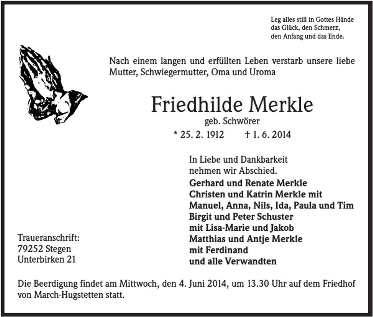 <p>Leg alles still in Gottes Hände<br />das Glück, den Schmerz,<br />den Anfang und das Ende.</p><p>Nach einem langen und erfüllten Leben verstarb unsere liebe<br />Mutter, Schwiegermutter, Oma und Uroma</p><p>Friedhilde Merkle<br />geb. Schwörer<br />* 25. 2. 1912<br />† 1. 6. 2014</p><p>Traueranschrift:<br />79252 Stegen<br />Unterbirken 21</p><p>In Liebe und Dankbarkeit<br />nehmen wir Abschied.<br />Gerhard und Renate Merkle<br />Christen und Katrin Merkle mit<br />Manuel, Anna, Nils, Ida, Paula und Tim<br />Birgit und Peter Schuster<br />mit Lisa-Marie und Jakob<br />Matthias und Antje Merkle<br />mit Ferdinand<br />und alle Verwandten</p><p>Die Beerdigung findet am Mittwoch, den 4. Juni 2014, um 13.30 Uhr auf dem Friedhof<br />von March-Hugstetten statt.</p>