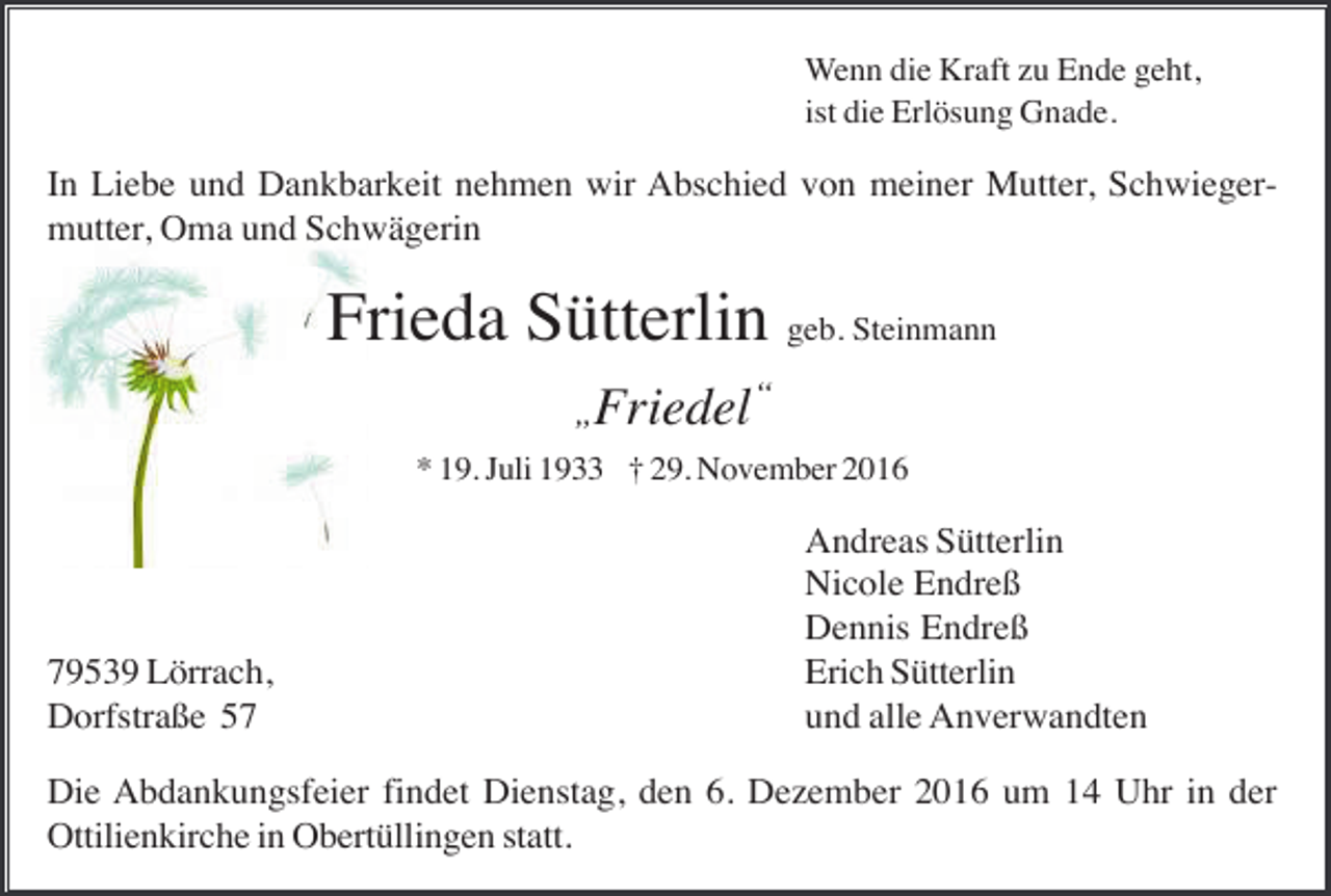 <p>Wenn die Kraft zu Ende geht,<br />ist die Erlösung Gnade.</p><p>In Liebe und Dankbarkeit nehmen wir Abschied von meiner Mutter, Schwiegermutter, Oma und Schwägerin</p><p>Frieda Sütterlin geb. Steinmann<br />„Friedel</p><p>“</p><p>* 19. Juli 1933 † 29. November 2016</p><p>79539 Lörrach,<br />Dorfstraße 57</p><p>Andreas Sütterlin<br />Nicole Endreß<br />Dennis Endreß<br />Erich Sütterlin<br />und alle Anverwandten</p><p>Die Abdankungsfeier findet Dienstag, den 6. Dezember 2016 um 14 Uhr in der<br />Ottilienkirche in Obertüllingen statt.</p>