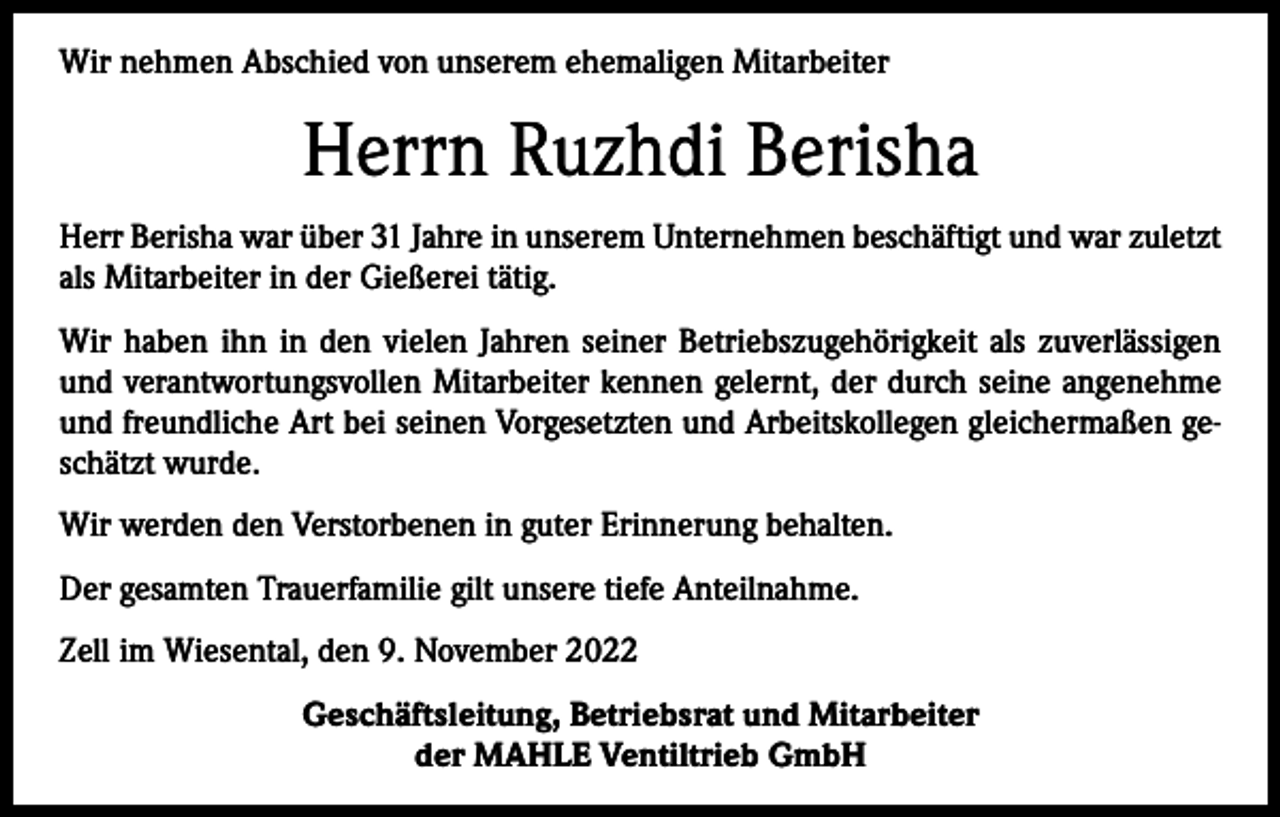 <p>Wir nehmen Abschied von unserem ehemaligen Mitarbeiter</p><p>Herrn Ruzhdi Berisha<br />Herr Berisha war über 31 Jahre in unserem Unternehmen beschäftigt und war zuletzt<br />als Mitarbeiter in der Gießerei tätig.<br />Wir haben ihn in den vielen Jahren seiner Betriebszugehörigkeit als zuverlässigen<br />und verantwortungsvollen Mitarbeiter kennen gelernt, der durch seine angenehme<br />und freundliche Art bei seinen Vorgesetzten und Arbeitskollegen gleichermaßen geschätzt wurde.<br />Wir werden den Verstorbenen in guter Erinnerung behalten.<br />Der gesamten Trauerfamilie gilt unsere tiefe Anteilnahme.<br />Zell im Wiesental, den 9. November 2022<br />Geschäftsleitung, Betriebsrat und Mitarbeiter<br />der MAHLE Ventiltrieb GmbH</p>
