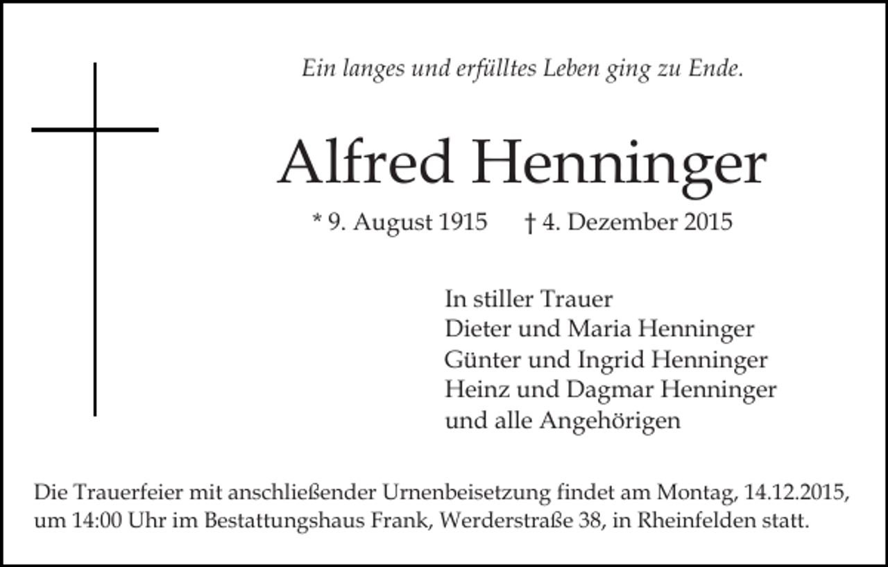 <p>Ein langes und erfülltes Leben ging zu Ende.</p><p>Alfred Henninger<br />* 9. August 1915</p><p>† 4. Dezember 2015</p><p>In stiller Trauer<br />Dieter und Maria Henninger<br />Günter und Ingrid Henninger<br />Heinz und Dagmar Henninger<br />und alle Angehörigen<br />Die Trauerfeier mit anschließender Urnenbeisetzung findet am Montag, 14.12.2015,<br />um 14:00 Uhr im Bestattungshaus Frank, Werderstraße 38, in Rheinfelden statt.</p>