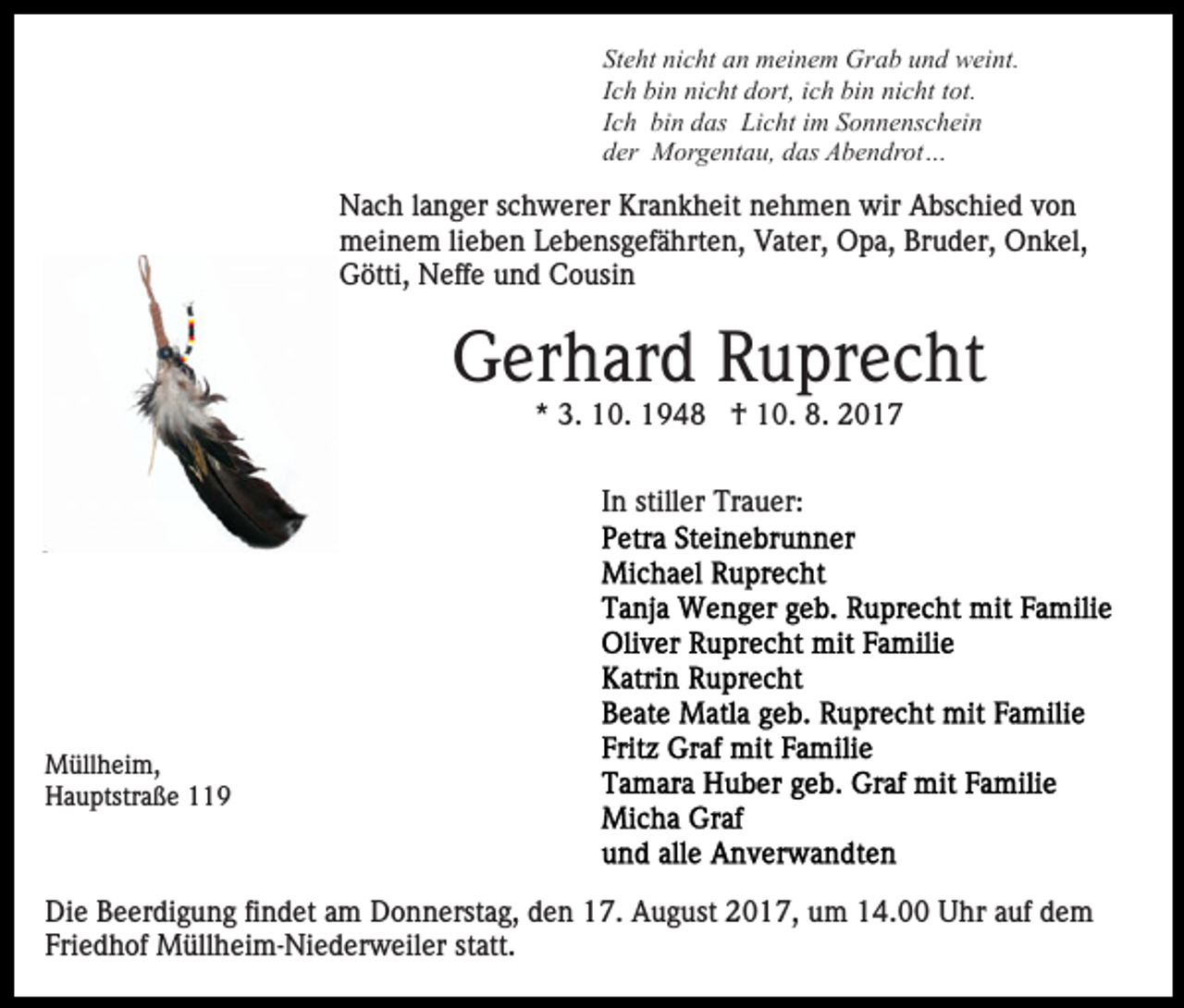 <p>St<br />Steht<br />e ht ni<br />nicht<br />c ht aan<br />n meinem<br />m ei n e m Grab<br />Gr a b uund<br />n d weint.<br />w ei nt.<br />IIch<br />c h bin<br />bi n nicht<br />ni c ht dort,<br />d ort, iich<br />c h bin<br />bi n nicht<br />ni c ht tot.<br />t ot.<br />IIch<br />c h bin<br />bi n das<br />d as Licht<br />Li c ht iimm Sonnenschein<br />S o nn e ns c h ei n<br />dder<br />er Morgentau,<br />M or g e nt a u, ddas<br />as Abendrot…<br />A b e n dr ot …</p><p>Nach<br />N a c h l alanger<br />n g er s schwerer<br />c h w er er KKrankheit<br />r a n k h eit nehmen<br />n e h m e n wir<br />wir Abschied<br />A bs c hi e d von<br />von<br />mmeinem<br />ei n e m lilieben<br />e b e n LLebensgefährten,<br />e b e ns g e f ä hrt e n, Vater,<br />V at er, Opa,<br />O p a, Bruder,<br />Br ud er, Onkel,<br />O n k el,<br />GGötti,<br />ötti, Neffe<br />N eff e uund<br />n d CCousin<br />o usi n</p><p>GGerhard<br />er h ar d RRuprecht<br />u pr e c ht<br />* 3.<br />3. 10.<br />1 0. †<br />† 10.<br />1 0. 8.<br />8.<br />*<br />IInn stiller<br />still er Trauer:<br />Tr a u er:</p><p>M üll h ei m,<br />Müllheim,<br />HHauptstraße<br />a u ptstr a ß e 11</p><p>Die<br />Di<br />e BBeerdigung<br />e er di g u n g fifindet<br />n d et aam<br />m Donnerstag,<br />D o n n erst a g, den<br />d e n 17.<br />1 7. August<br />A ug ust 2017,<br />2 0 1 7, um<br />u m 14.00<br />1 4. Uhr<br />U h r auf<br />a uf dem<br />de m<br />Fri e d h of Müllheim-Niederweiler<br />M üll h ei m- Ni e d er w eil er st<br />att.<br />Friedhof<br />statt.</p>