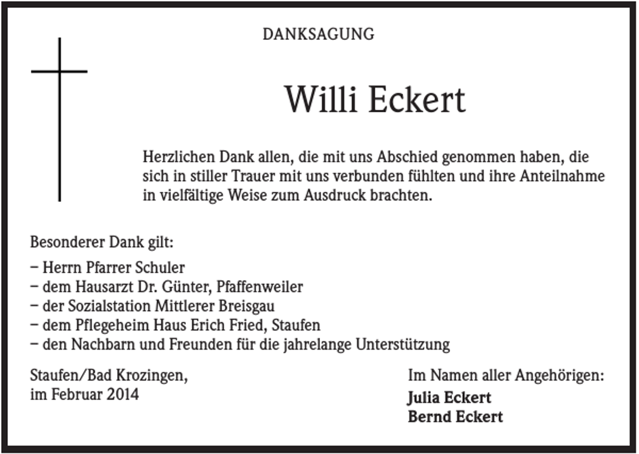 <p>DANKSAGUNG</p><p>Willi Eckert<br />Herzlichen Dank allen, die mit uns Abschied genommen haben, die<br />sich in stiller Trauer mit uns verbunden fühlten und ihre Anteilnahme<br />in vielfältige Weise zum Ausdruck brachten.<br />Besonderer Dank gilt:<br />– Herrn Pfarrer Schuler<br />– dem Hausarzt Dr. Günter, Pfaffenweiler<br />– der Sozialstation Mittlerer Breisgau<br />– dem Pflegeheim Haus Erich Fried, Staufen<br />– den Nachbarn und Freunden für die jahrelange Unterstützung<br />Staufen/Bad Krozingen,<br />im Februar 2014</p><p>Im Namen aller Angehörigen:<br />Julia Eckert<br />Bernd Eckert</p>