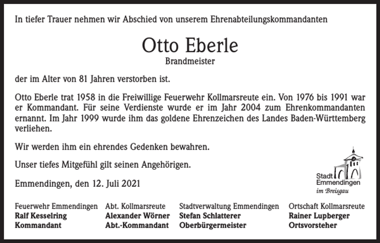 <p>In tiefer Trauer nehmen wir Abschied von unserem Ehrenabteilungskommandanten</p><p>Otto Eberle<br />Brandmeister</p><p>der im Alter von 81 Jahren verstorben ist.<br />Otto Eberle trat 1958 in die Freiwillige Feuerwehr Kollmarsreute ein. Von 1976 bis 1991 war<br />er Kommandant. Für seine Verdienste wurde er im Jahr 2004 zum Ehrenkommandanten<br />ernannt. Im Jahr 1999 wurde ihm das goldene Ehrenzeichen des Landes Baden-Württemberg<br />verliehen.<br />Wir werden ihm ein ehrendes Gedenken bewahren.<br />Unser tiefes Mitgefühl gilt seinen Angehörigen.<br />Emmendingen, den 12. Juli 2021</p><p>Stadt<br />Emmendingen<br />im Breisgau</p><p>Feuerwehr Emmendingen Abt. Kollmarsreute Stadtverwaltung Emmendingen Ortschaft Kollmarsreute<br />Ralf Kesselring<br />Alexander Wörner Stefan Schlatterer<br />Rainer Lupberger<br />Kommandant<br />Abt.-Kommandant Oberbürgermeister<br />Ortsvorsteher</p>