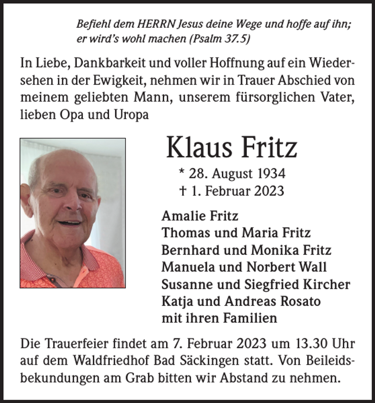 <p>Befiehl dem HERRN Jesus deine Wege und hoffe auf ihn;<br />er wird’s wohl machen (Psalm 37.5)</p><p>In Liebe, Dankbarkeit und voller Hoffnung auf ein Wiedersehen in der Ewigkeit, nehmen wir in Trauer Abschied von<br />meinem geliebten Mann, unserem fürsorglichen Vater,<br />lieben Opa und Uropa</p><p>Klaus Fritz<br />* 28. August 1934<br />† 1. Februar 2023</p><p>Amalie Fritz<br />Thomas und Maria Fritz<br />Bernhard und Monika Fritz<br />Manuela und Norbert Wall<br />Susanne und Siegfried Kircher<br />Katja und Andreas Rosato<br />mit ihren Familien<br />Die Trauerfeier findet am 7. Februar 2023 um 13.30 Uhr<br />auf dem Waldfriedhof Bad Säckingen statt. Von Beileidsbekundungen am Grab bitten wir Abstand zu nehmen.</p>