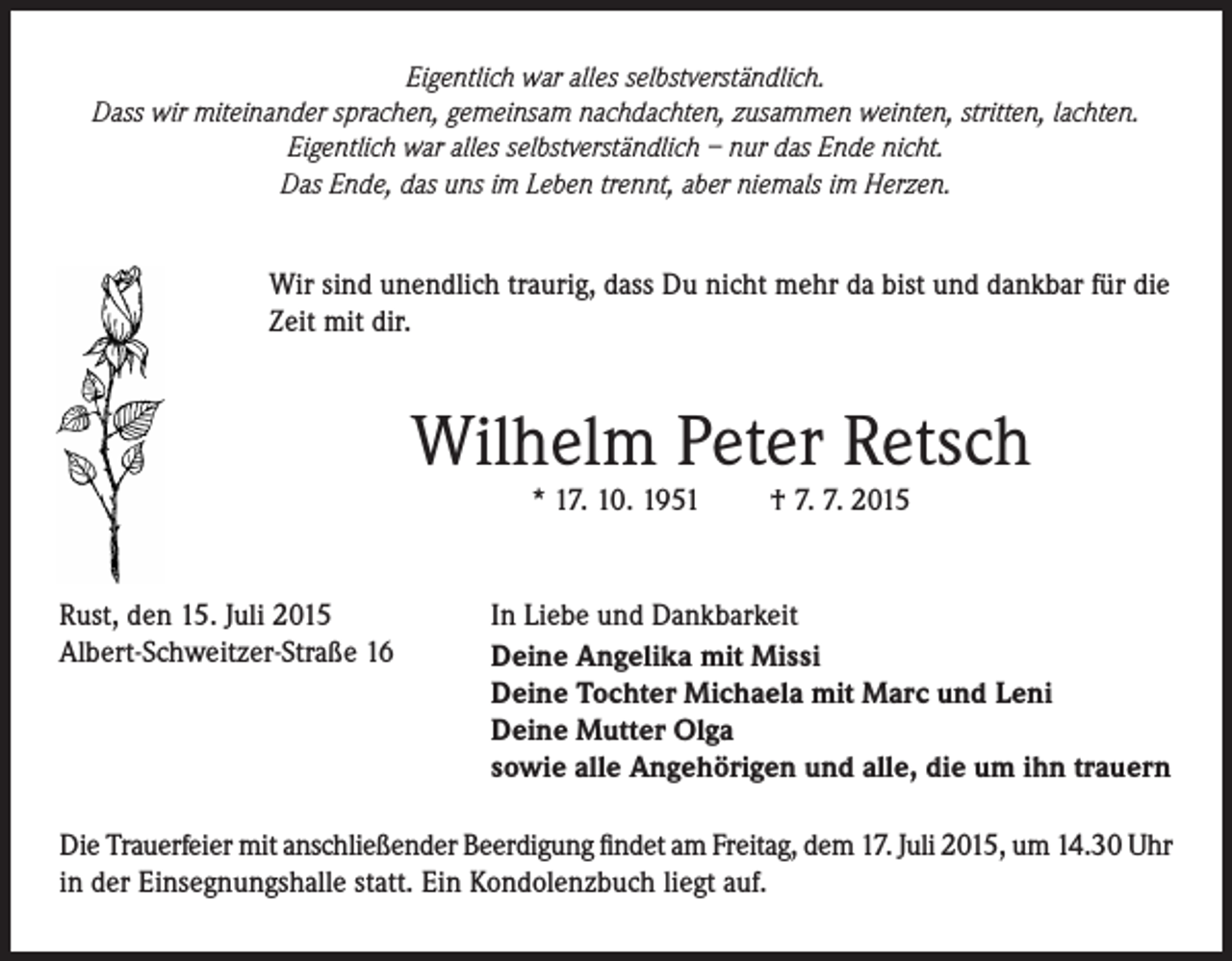 <p>Eigentlich war alles selbstverständlich.<br />Dass wir miteinander sprachen, gemeinsam nachdachten, zusammen weinten, stritten, lachten.<br />Eigentlich war alles selbstverständlich – nur das Ende nicht.<br />Das Ende, das uns im Leben trennt, aber niemals im Herzen.</p><p>Wir sind unendlich traurig, dass Du nicht mehr da bist und dankbar für die<br />Zeit mit dir.</p><p>Wilhelm Peter Retsch<br />* 17. 10. 1951</p><p>Rust, den 15. Juli 2015<br />Albert-Schweitzer-Straße 16</p><p>† 7. 7. 2015</p><p>In Liebe und Dankbarkeit<br />Deine Angelika mit Missi<br />Deine Tochter Michaela mit Marc und Leni<br />Deine Mutter Olga<br />sowie alle Angehörigen und alle, die um ihn trauern</p><p>Die Trauerfeier mit anschließender Beerdigung findet am Freitag, dem 17. Juli 2015, um 14.30 Uhr<br />in der Einsegnungshalle statt. Ein Kondolenzbuch liegt auf.</p>