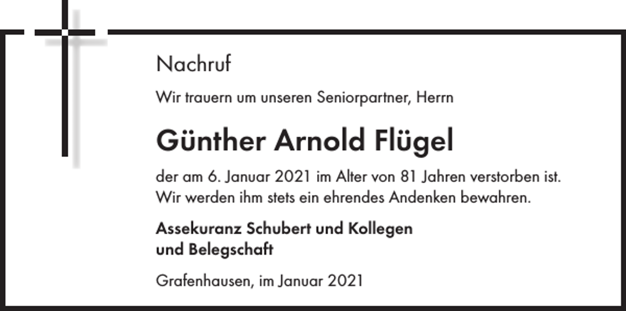 <p>Nachruf<br />Wir trauern um unseren Seniorpartner, Herrn</p><p>Günther Arnold Flügel<br />der am 6. Januar 2021 im Alter von 81 Jahren verstorben ist.<br />Wir werden ihm stets ein ehrendes Andenken bewahren.<br />Assekuranz Schubert und Kollegen<br />und Belegschaft<br />Grafenhausen, im Januar 2021</p>