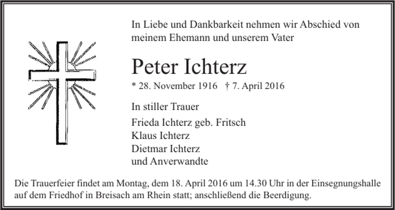 <p>In Liebe und Dankbarkeit nehmen wir Abschied von<br />meinem Ehemann und unserem Vater</p><p>Peter Ichterz</p><p>* 28. November 1916 † 7. April 2016</p><p>In stiller Trauer<br />Frieda Ichterz geb. Fritsch<br />Klaus Ichterz<br />Dietmar Ichterz<br />und Anverwandte<br />Die Trauerfeier findet am Montag, dem 18. April 2016 um 14.30 Uhr in der Einsegnungshalle<br />auf dem Friedhof in Breisach am Rhein statt; anschließend die Beerdigung.</p>